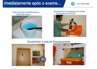 Imediatamente após o exame...

    Aspirar solução enzimática para o     Acondicionar em recepiente com tampa
        interior dos canais;                identificado como SUJO;




                      Encaminhar a sala de Processamento
 