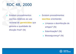 RDC 48, 2000

 Existem procedimentos        Existem procedimentos
 escritos relativos ao uso    escritos orientando:
 racional de germicidas que      Limpeza e desinfecção de
 garanta a qualidade da          artigos? (N)
 diluição final? (N)
                                 Esterilização? (N)

                                 Biossegurança? (N)
 