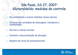 São Paulo, SS 27, 2007:
   Glutaraldeído: medidas de controle

Dar preferência a outros métodos menos tóxicos

Controle das condições de estocagem, transporte e
manipulação

Normas e rotinas escritas

Controle e documentação da ativação

Registro de ciclos de processamento
 