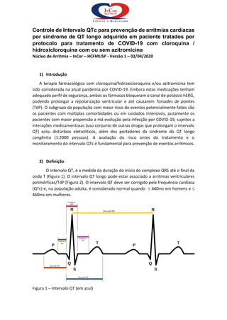 Controle de Intervalo QTc para prevenção de arritmias cardíacas
por síndrome de QT longo adquirido em paciente tratados por
protocolo para tratamento de COVID-19 com cloroquina /
hidroxicloroquina com ou sem azitromicina
Núcleo de Arritmia – InCor – HCFMUSP - Versão 1 – 02/04/2020
1) Introdução
A terapia farmacológica com cloroquina/hidroxicloroquina e/ou azitromicina tem
sido considerada na atual pandemia por COVID-19. Embora estas medicações tenham
adequado perfil de segurança, ambos os fármacos bloqueiam o canal de potássio hERG,
podendo prolongar a repolarização ventricular e até causarem Torsades de pointes
(TdP). O subgrupo da população com maior risco de eventos potencialmente fatais são
os pacientes com múltiplas comorbidades ou em cuidados intensivos, justamente os
pacientes com maior propensão a má evolução pela infecção por COVID-19, sujeitos a
interações medicamentosas (uso conjunto de outras drogas que prolongam o intervalo
QT) e/ou distúrbios eletrolíticos, além dos portadores da síndrome do QT longo
congênito (1:2000 pessoas). A avaliação do risco antes do tratamento e o
monitoramento do intervalo QTc é fundamental para prevenção de eventos arrítmicos.
2) Definição
O intervalo QT, é a medida da duração do início do complexo QRS até o final da
onda T (Figura 1). O intervalo QT longo pode estar associado a arritmias ventriculares
polimórficas/TdP (Figura 2). O intervalo QT deve ser corrigido pela frequência cardíaca
(QTc) e, na população adulta, é considerado normal quando  440ms em homens e 
460ms em mulheres.
Figura 1 – Intervalo QT (em azul)
 