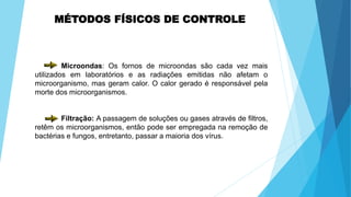 MÉTODOS FÍSICOS DE CONTROLE
Microondas: Os fornos de microondas são cada vez mais
utilizados em laboratórios e as radiações emitidas não afetam o
microorganismo, mas geram calor. O calor gerado é responsável pela
morte dos microorganismos.
Filtração: A passagem de soluções ou gases através de filtros,
retêm os microorganismos, então pode ser empregada na remoção de
bactérias e fungos, entretanto, passar a maioria dos vírus.
 