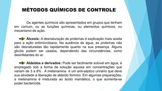 MÉTODOS QUÍMICOS DE CONTROLE
Os agentes químicos são apresentados em grupos que tenham
em comum, ou as funções químicas, ou elementos químicos, ou
mecanismo de ação.
Álcoois: A desnaturação de proteínas é explicação mais aceita
para a ação antimicrobiana. Na ausência de água, as proteínas não
são desnaturadas tão rapidamente quanto na sua presença. Alguns
glicóis podem ser usados, dependendo das circunstâncias, como
desinfetantes do ar.
Aldeídos e derivados: Pode ser facilmente solúvel em água, é
empregado sob a forma de solução aquosa em concentrações que
variam de 3 a 8% . A metenamina é um anti-séptico urinário que deve
sua atividade à liberação de aldeído fórmico. Em algumas preparações,
a metenamina é misturada ao ácido mandélico, o que aumenta-se
poder bactericida.
 