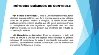 MÉTODOS QUÍMICOS DE CONTROLE
Fenóis e derivados: O fenol é um desinfetante fraco, tendo
interesse apenas histórico, pois foi o primeiro agente a ser utilizado
como tal na prática médica e cirúrgica, os fenóis atuam sobre
qualquer proteína, mesmo aquelas que não fazem parte da estrutura
ou protoplasma do microorganismo, significando que, em meio
orgânico protéico, os fenóis perdem sua eficiência por redução da
concentração atuante.
Halogênios e derivados: Entre os alogênios, o iodo sob
forma de tintura é um dos anti-sépticos mais utilizados na práticas
cirúrgicas. O mecanismo de ação é combinação irreversível com
proteínas, provavelmente através dainteração com os aminoácidos
aromáticos, fenilalanina e tirosina.
 