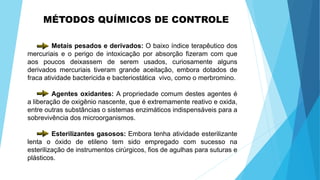 MÉTODOS QUÍMICOS DE CONTROLE
Metais pesados e derivados: O baixo índice terapêutico dos
mercuriais e o perigo de intoxicação por absorção fizeram com que
aos poucos deixassem de serem usados, curiosamente alguns
derivados mercuriais tiveram grande aceitação, embora dotados de
fraca atividade bactericida e bacteriostática vivo, como o merbromino.
Agentes oxidantes: A propriedade comum destes agentes é
a liberação de oxigênio nascente, que é extremamente reativo e oxida,
entre outras substâncias o sistemas enzimáticos indispensáveis para a
sobrevivência dos microorganismos.
Esterilizantes gasosos: Embora tenha atividade esterilizante
lenta o óxido de etileno tem sido empregado com sucesso na
esterilização de instrumentos cirúrgicos, fios de agulhas para suturas e
plásticos.
 