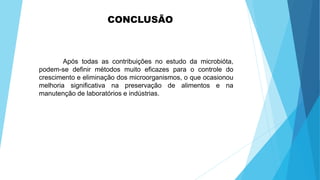 CONCLUSÃO
Após todas as contribuições no estudo da microbióta,
podem-se definir métodos muito eficazes para o controle do
crescimento e eliminação dos microorganismos, o que ocasionou
melhoria significativa na preservação de alimentos e na
manutenção de laboratórios e indústrias.
 