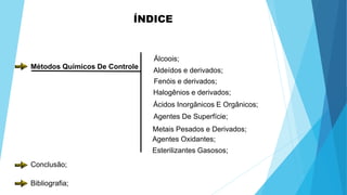 ÍNDICE
Métodos Químicos De Controle
Álcoois;
Aldeídos e derivados;
Fenóis e derivados;
Halogênios e derivados;
Ácidos Inorgânicos E Orgânicos;
Agentes De Superfície;
Metais Pesados e Derivados;
Agentes Oxidantes;
Esterilizantes Gasosos;
Conclusão;
Bibliografia;
 