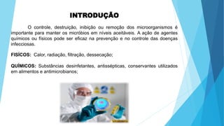INTRODUÇÃO
O controle, destruição, inibição ou remoção dos microorganismos é
importante para manter os micróbios em níveis aceitáveis. A ação de agentes
químicos ou físicos pode ser eficaz na prevenção e no controle das doenças
infecciosas.
FISÍCOS: Calor, radiação, filtração, dessecação;
QUÍMICOS: Substâncias desinfetantes, antissépticas, conservantes utilizados
em alimentos e antimicrobianos;
 