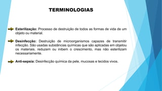 TERMINOLOGIAS
Esterilização: Processo de destruição de todos as formas de vida de um
objeto ou material.
Desinfecção: Destruição de microorganismos capazes de transmitir
infecção. São usadas substâncias químicas que são aplicadas em objetou
os materiais. reduzem ou inibem o crescimento, mas não esterilizam
necessariamente.
Anti-sepsia: Desinfecção química da pele, mucosas e tecidos vivos.
 
