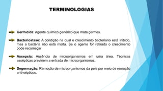 Germicida: Agente químico genérico que mata germes.
Bacteriostase: A condição na qual o crescimento bacteriano está inibido,
mas a bactéria não está morta. Se o agente for retirado o crescimento
pode recomeçar
Assepsia: Ausência de microorganismos em uma área. Técnicas
assépticas previnem a entrada de microorganismos.
Degermação: Remoção de microorganismos da pele por meio de remoção
anti-sépticos.
TERMINOLOGIAS
 