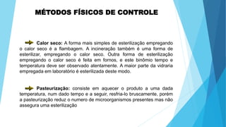 MÉTODOS FÍSICOS DE CONTROLE
Calor seco: A forma mais simples de esterilização empregando
o calor seco é a flambagem. A incineração também é uma forma de
esterilizar, empregando o calor seco. Outra forma de esterilização
empregando o calor seco é feita em fornos, e este binômio tempo e
temperatura deve ser observado atentamente. A maior parte da vidraria
empregada em laboratório é esterilizada deste modo.
Pasteurização: consiste em aquecer o produto a uma dada
temperatura, num dado tempo e a seguir, resfria-lo bruscamente, porém
a pasteurização reduz o numero de microorganismos presentes mas não
assegura uma esterilização
 