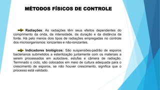 MÉTODOS FÍSICOS DE CONTROLE
Radiações: As radiações têm seus efeitos dependentes do
comprimento da onda, da intensidade, da duração e da distância da
fonte. Há pelo menos dois tipos de radiações empregadas no controle
dos microorganismos: ionizantes e não-ionizantes.
Indicadores biológicos: São suspensões-padrão de esporos
bacterianos submetidos a esterilização juntamente com os materiais a
serem processados em autoclave, estufas e câmera de radiação.
Terminado o ciclo, são colocados em meio de cultura adequada para o
crescimento de esporos, se não houver crescimento, significa que o
processo está validado.
 
