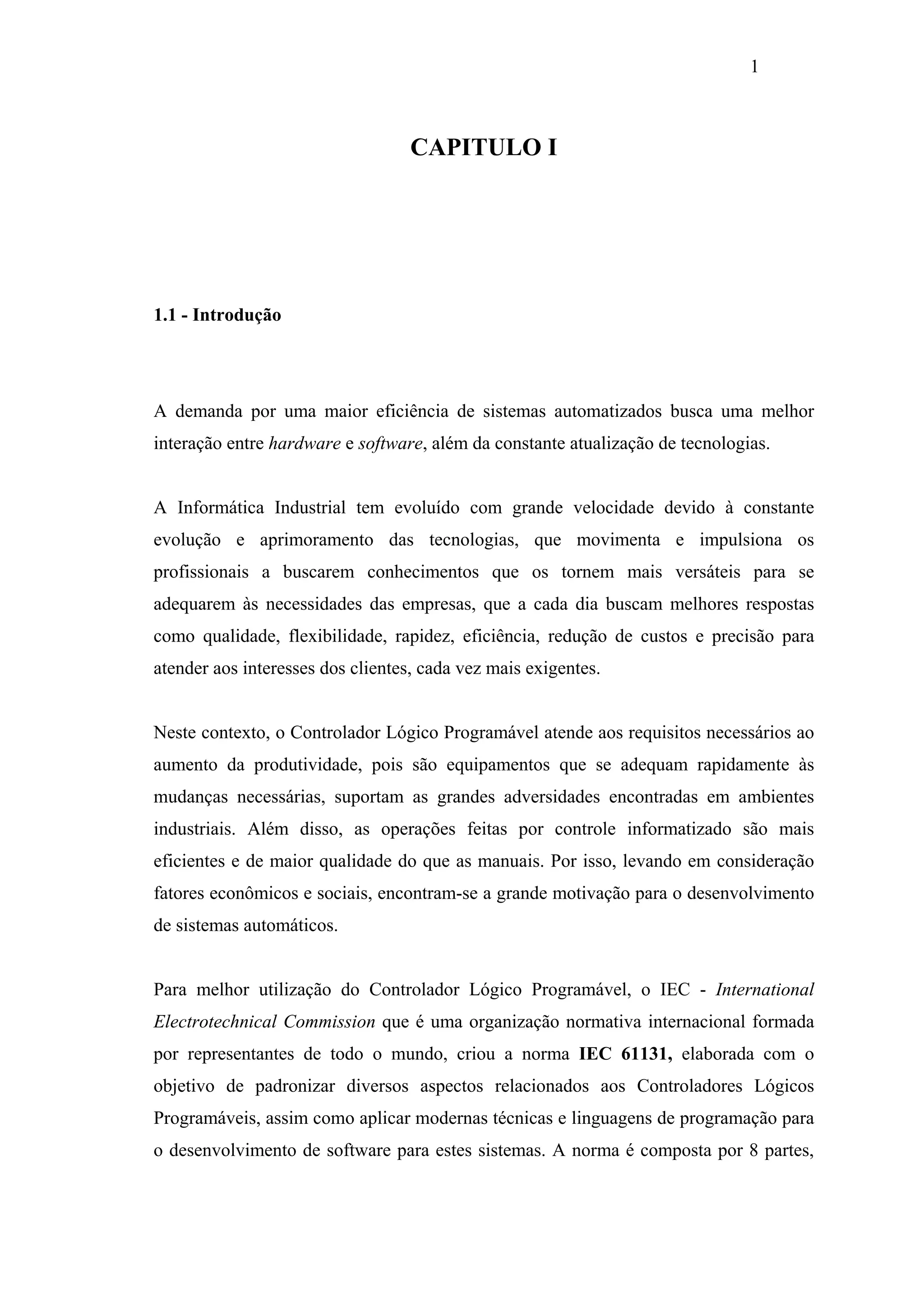 1

CAPITULO I

1.1 - Introdução

A demanda por uma maior eficiência de sistemas automatizados busca uma melhor
interação entre hardware e software, além da constante atualização de tecnologias.

A Informática Industrial tem evoluído com grande velocidade devido à constante
evolução e aprimoramento das tecnologias, que movimenta e impulsiona os
profissionais a buscarem conhecimentos que os tornem mais versáteis para se
adequarem às necessidades das empresas, que a cada dia buscam melhores respostas
como qualidade, flexibilidade, rapidez, eficiência, redução de custos e precisão para
atender aos interesses dos clientes, cada vez mais exigentes.

Neste contexto, o Controlador Lógico Programável atende aos requisitos necessários ao
aumento da produtividade, pois são equipamentos que se adequam rapidamente às
mudanças necessárias, suportam as grandes adversidades encontradas em ambientes
industriais. Além disso, as operações feitas por controle informatizado são mais
eficientes e de maior qualidade do que as manuais. Por isso, levando em consideração
fatores econômicos e sociais, encontram-se a grande motivação para o desenvolvimento
de sistemas automáticos.

Para melhor utilização do Controlador Lógico Programável, o IEC - International
Electrotechnical Commission que é uma organização normativa internacional formada
por representantes de todo o mundo, criou a norma IEC 61131, elaborada com o
objetivo de padronizar diversos aspectos relacionados aos Controladores Lógicos
Programáveis, assim como aplicar modernas técnicas e linguagens de programação para
o desenvolvimento de software para estes sistemas. A norma é composta por 8 partes,

 