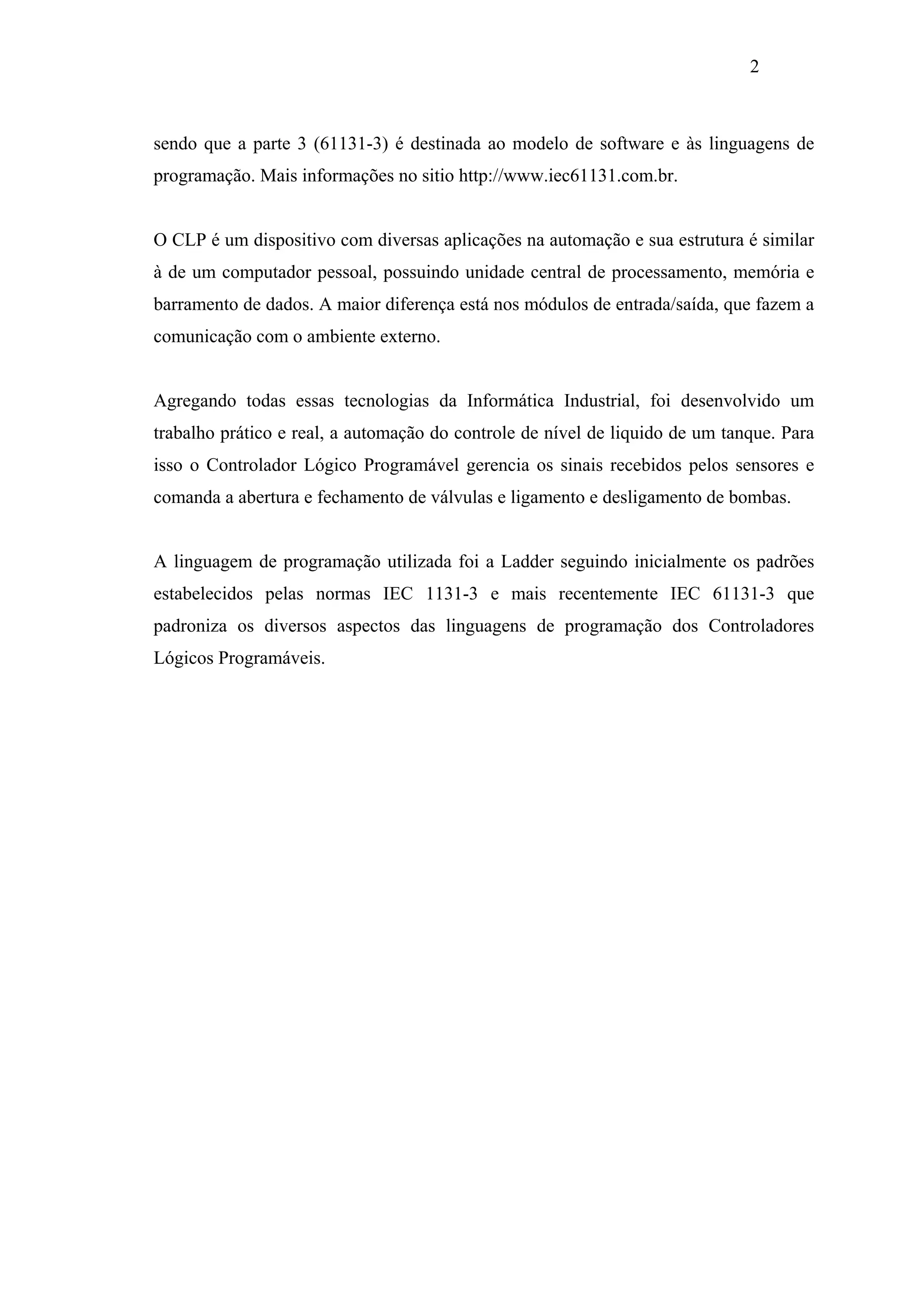 2

sendo que a parte 3 (61131-3) é destinada ao modelo de software e às linguagens de
programação. Mais informações no sitio http://www.iec61131.com.br.

O CLP é um dispositivo com diversas aplicações na automação e sua estrutura é similar
à de um computador pessoal, possuindo unidade central de processamento, memória e
barramento de dados. A maior diferença está nos módulos de entrada/saída, que fazem a
comunicação com o ambiente externo.

Agregando todas essas tecnologias da Informática Industrial, foi desenvolvido um
trabalho prático e real, a automação do controle de nível de liquido de um tanque. Para
isso o Controlador Lógico Programável gerencia os sinais recebidos pelos sensores e
comanda a abertura e fechamento de válvulas e ligamento e desligamento de bombas.

A linguagem de programação utilizada foi a Ladder seguindo inicialmente os padrões
estabelecidos pelas normas IEC 1131-3 e mais recentemente IEC 61131-3 que
padroniza os diversos aspectos das linguagens de programação dos Controladores
Lógicos Programáveis.

 