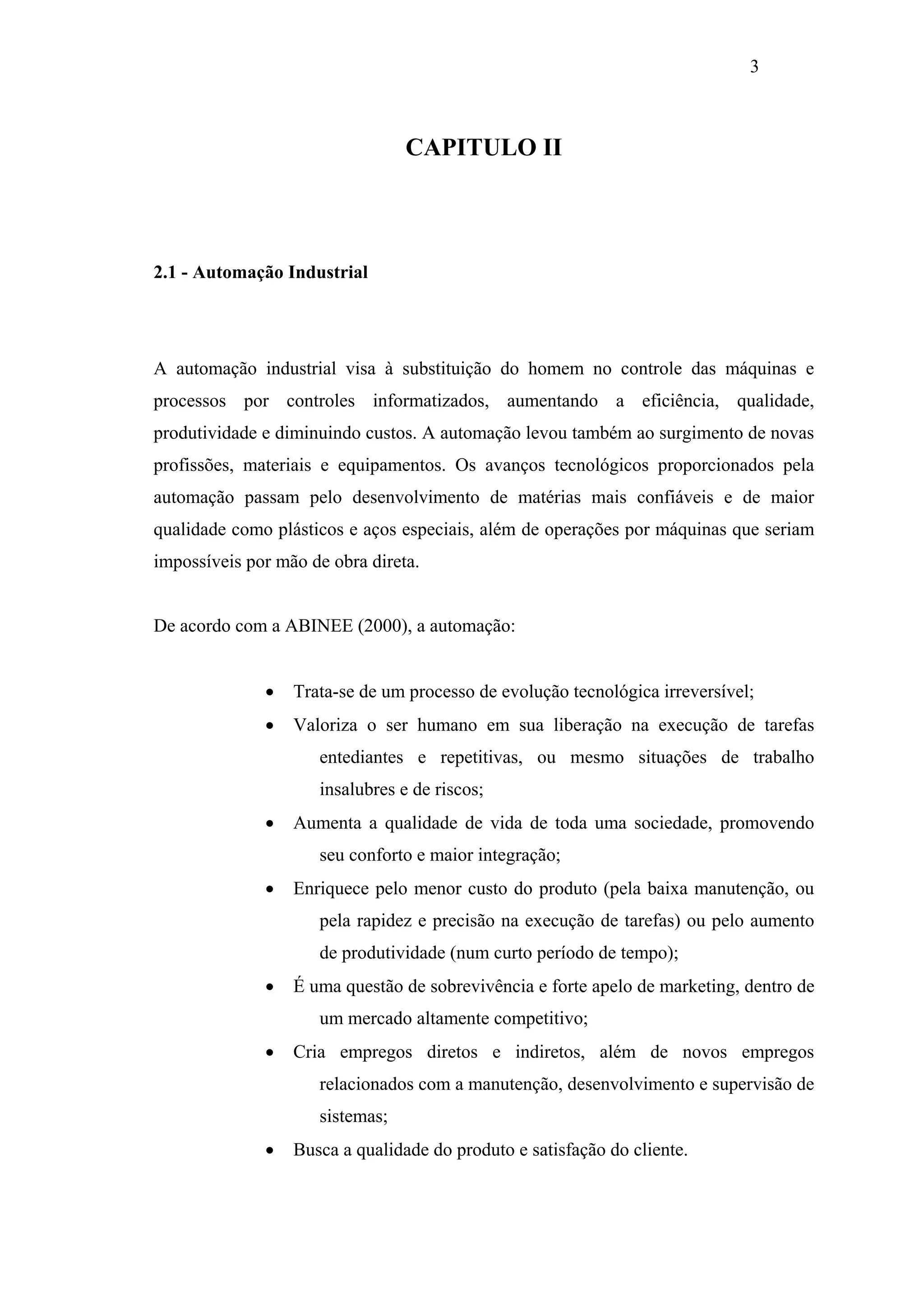 3

CAPITULO II

2.1 - Automação Industrial

A automação industrial visa à substituição do homem no controle das máquinas e
processos por controles informatizados, aumentando a eficiência, qualidade,
produtividade e diminuindo custos. A automação levou também ao surgimento de novas
profissões, materiais e equipamentos. Os avanços tecnológicos proporcionados pela
automação passam pelo desenvolvimento de matérias mais confiáveis e de maior
qualidade como plásticos e aços especiais, além de operações por máquinas que seriam
impossíveis por mão de obra direta.

De acordo com a ABINEE (2000), a automação:
•

Trata-se de um processo de evolução tecnológica irreversível;

•

Valoriza o ser humano em sua liberação na execução de tarefas
entediantes e repetitivas, ou mesmo situações de trabalho
insalubres e de riscos;

•

Aumenta a qualidade de vida de toda uma sociedade, promovendo
seu conforto e maior integração;

•

Enriquece pelo menor custo do produto (pela baixa manutenção, ou
pela rapidez e precisão na execução de tarefas) ou pelo aumento
de produtividade (num curto período de tempo);

•

É uma questão de sobrevivência e forte apelo de marketing, dentro de
um mercado altamente competitivo;

•

Cria empregos diretos e indiretos, além de novos empregos
relacionados com a manutenção, desenvolvimento e supervisão de
sistemas;

•

Busca a qualidade do produto e satisfação do cliente.

 
