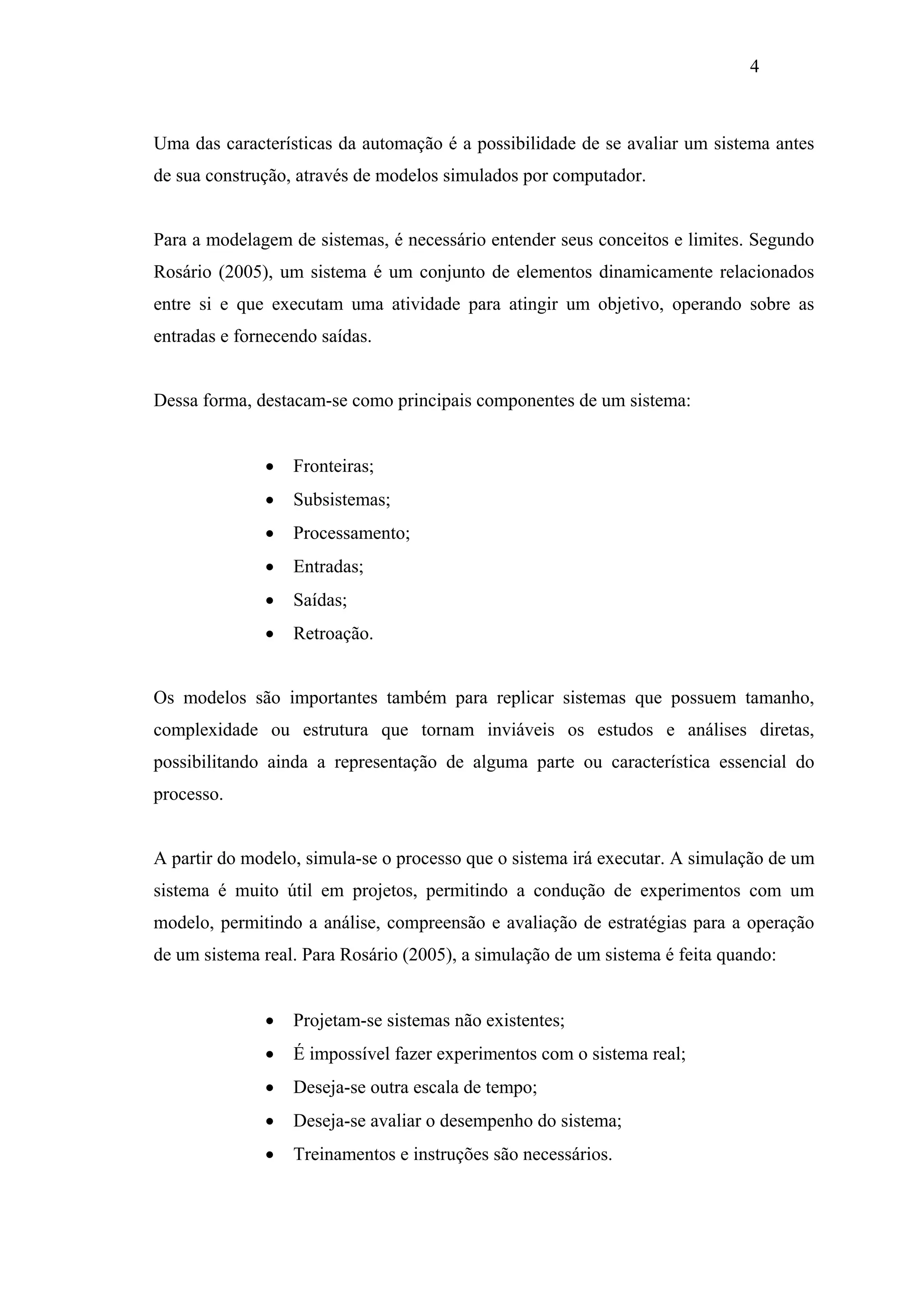 4

Uma das características da automação é a possibilidade de se avaliar um sistema antes
de sua construção, através de modelos simulados por computador.

Para a modelagem de sistemas, é necessário entender seus conceitos e limites. Segundo
Rosário (2005), um sistema é um conjunto de elementos dinamicamente relacionados
entre si e que executam uma atividade para atingir um objetivo, operando sobre as
entradas e fornecendo saídas.

Dessa forma, destacam-se como principais componentes de um sistema:
•

Fronteiras;

•

Subsistemas;

•

Processamento;

•

Entradas;

•

Saídas;

•

Retroação.

Os modelos são importantes também para replicar sistemas que possuem tamanho,
complexidade ou estrutura que tornam inviáveis os estudos e análises diretas,
possibilitando ainda a representação de alguma parte ou característica essencial do
processo.

A partir do modelo, simula-se o processo que o sistema irá executar. A simulação de um
sistema é muito útil em projetos, permitindo a condução de experimentos com um
modelo, permitindo a análise, compreensão e avaliação de estratégias para a operação
de um sistema real. Para Rosário (2005), a simulação de um sistema é feita quando:
•

Projetam-se sistemas não existentes;

•

É impossível fazer experimentos com o sistema real;

•

Deseja-se outra escala de tempo;

•

Deseja-se avaliar o desempenho do sistema;

•

Treinamentos e instruções são necessários.

 