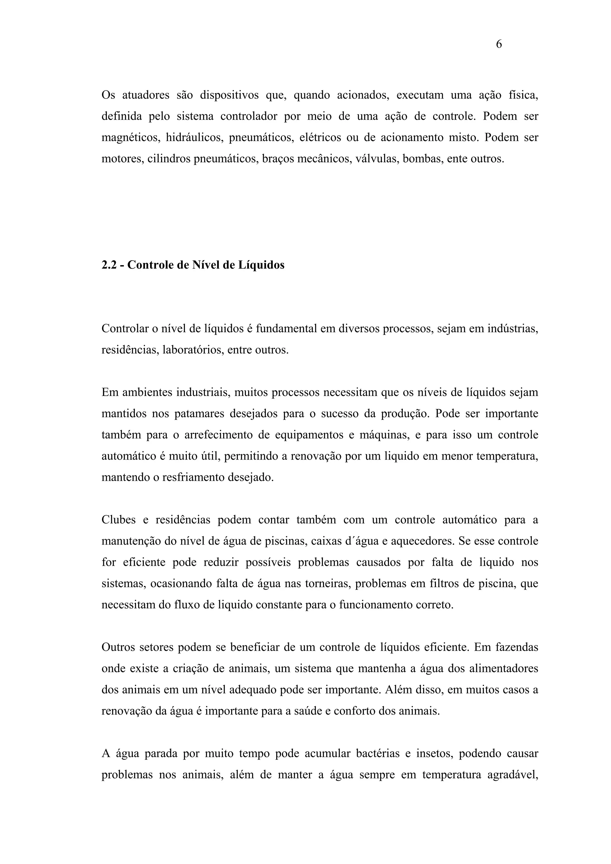 6

Os atuadores são dispositivos que, quando acionados, executam uma ação física,
definida pelo sistema controlador por meio de uma ação de controle. Podem ser
magnéticos, hidráulicos, pneumáticos, elétricos ou de acionamento misto. Podem ser
motores, cilindros pneumáticos, braços mecânicos, válvulas, bombas, ente outros.

2.2 - Controle de Nível de Líquidos

Controlar o nível de líquidos é fundamental em diversos processos, sejam em indústrias,
residências, laboratórios, entre outros.

Em ambientes industriais, muitos processos necessitam que os níveis de líquidos sejam
mantidos nos patamares desejados para o sucesso da produção. Pode ser importante
também para o arrefecimento de equipamentos e máquinas, e para isso um controle
automático é muito útil, permitindo a renovação por um liquido em menor temperatura,
mantendo o resfriamento desejado.

Clubes e residências podem contar também com um controle automático para a
manutenção do nível de água de piscinas, caixas d´água e aquecedores. Se esse controle
for eficiente pode reduzir possíveis problemas causados por falta de liquido nos
sistemas, ocasionando falta de água nas torneiras, problemas em filtros de piscina, que
necessitam do fluxo de liquido constante para o funcionamento correto.

Outros setores podem se beneficiar de um controle de líquidos eficiente. Em fazendas
onde existe a criação de animais, um sistema que mantenha a água dos alimentadores
dos animais em um nível adequado pode ser importante. Além disso, em muitos casos a
renovação da água é importante para a saúde e conforto dos animais.

A água parada por muito tempo pode acumular bactérias e insetos, podendo causar
problemas nos animais, além de manter a água sempre em temperatura agradável,

 