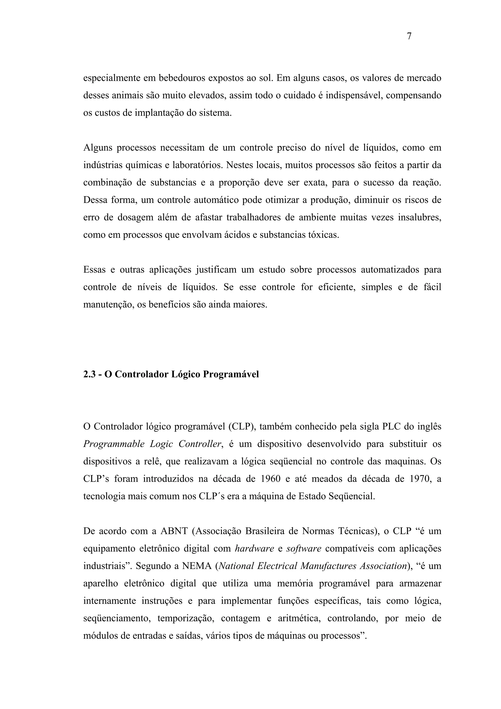 7

especialmente em bebedouros expostos ao sol. Em alguns casos, os valores de mercado
desses animais são muito elevados, assim todo o cuidado é indispensável, compensando
os custos de implantação do sistema.

Alguns processos necessitam de um controle preciso do nível de líquidos, como em
indústrias químicas e laboratórios. Nestes locais, muitos processos são feitos a partir da
combinação de substancias e a proporção deve ser exata, para o sucesso da reação.
Dessa forma, um controle automático pode otimizar a produção, diminuir os riscos de
erro de dosagem além de afastar trabalhadores de ambiente muitas vezes insalubres,
como em processos que envolvam ácidos e substancias tóxicas.

Essas e outras aplicações justificam um estudo sobre processos automatizados para
controle de níveis de líquidos. Se esse controle for eficiente, simples e de fácil
manutenção, os benefícios são ainda maiores.

2.3 - O Controlador Lógico Programável

O Controlador lógico programável (CLP), também conhecido pela sigla PLC do inglês
Programmable Logic Controller, é um dispositivo desenvolvido para substituir os
dispositivos a relê, que realizavam a lógica seqüencial no controle das maquinas. Os
CLP’s foram introduzidos na década de 1960 e até meados da década de 1970, a
tecnologia mais comum nos CLP´s era a máquina de Estado Seqüencial.

De acordo com a ABNT (Associação Brasileira de Normas Técnicas), o CLP “é um
equipamento eletrônico digital com hardware e software compatíveis com aplicações
industriais”. Segundo a NEMA (National Electrical Manufactures Association), “é um
aparelho eletrônico digital que utiliza uma memória programável para armazenar
internamente instruções e para implementar funções específicas, tais como lógica,
seqüenciamento, temporização, contagem e aritmética, controlando, por meio de
módulos de entradas e saídas, vários tipos de máquinas ou processos”.

 