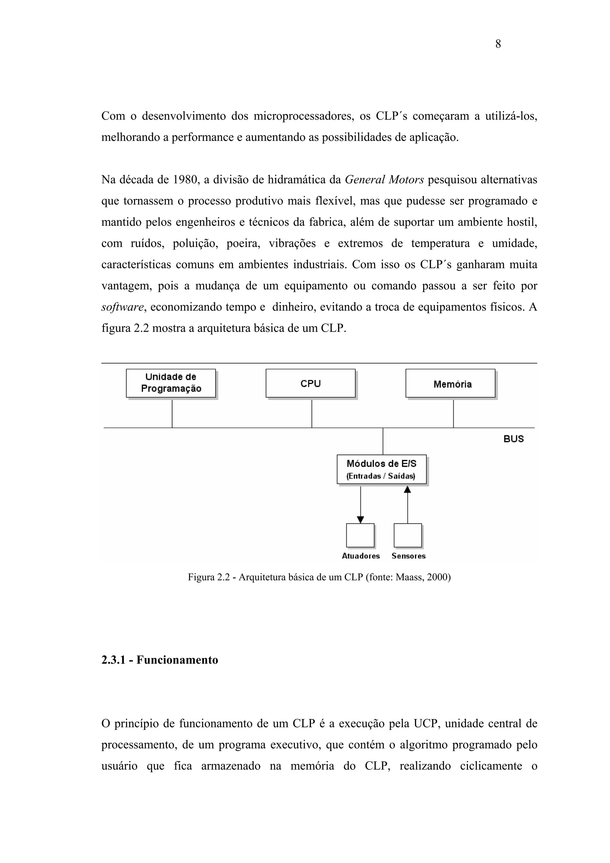 8

Com o desenvolvimento dos microprocessadores, os CLP´s começaram a utilizá-los,
melhorando a performance e aumentando as possibilidades de aplicação.

Na década de 1980, a divisão de hidramática da General Motors pesquisou alternativas
que tornassem o processo produtivo mais flexível, mas que pudesse ser programado e
mantido pelos engenheiros e técnicos da fabrica, além de suportar um ambiente hostil,
com ruídos, poluição, poeira, vibrações e extremos de temperatura e umidade,
características comuns em ambientes industriais. Com isso os CLP´s ganharam muita
vantagem, pois a mudança de um equipamento ou comando passou a ser feito por
software, economizando tempo e dinheiro, evitando a troca de equipamentos físicos. A
figura 2.2 mostra a arquitetura básica de um CLP.

Figura 2.2 - Arquitetura básica de um CLP (fonte: Maass, 2000)

2.3.1 - Funcionamento

O princípio de funcionamento de um CLP é a execução pela UCP, unidade central de
processamento, de um programa executivo, que contém o algoritmo programado pelo
usuário que fica armazenado na memória do CLP, realizando ciclicamente o

 