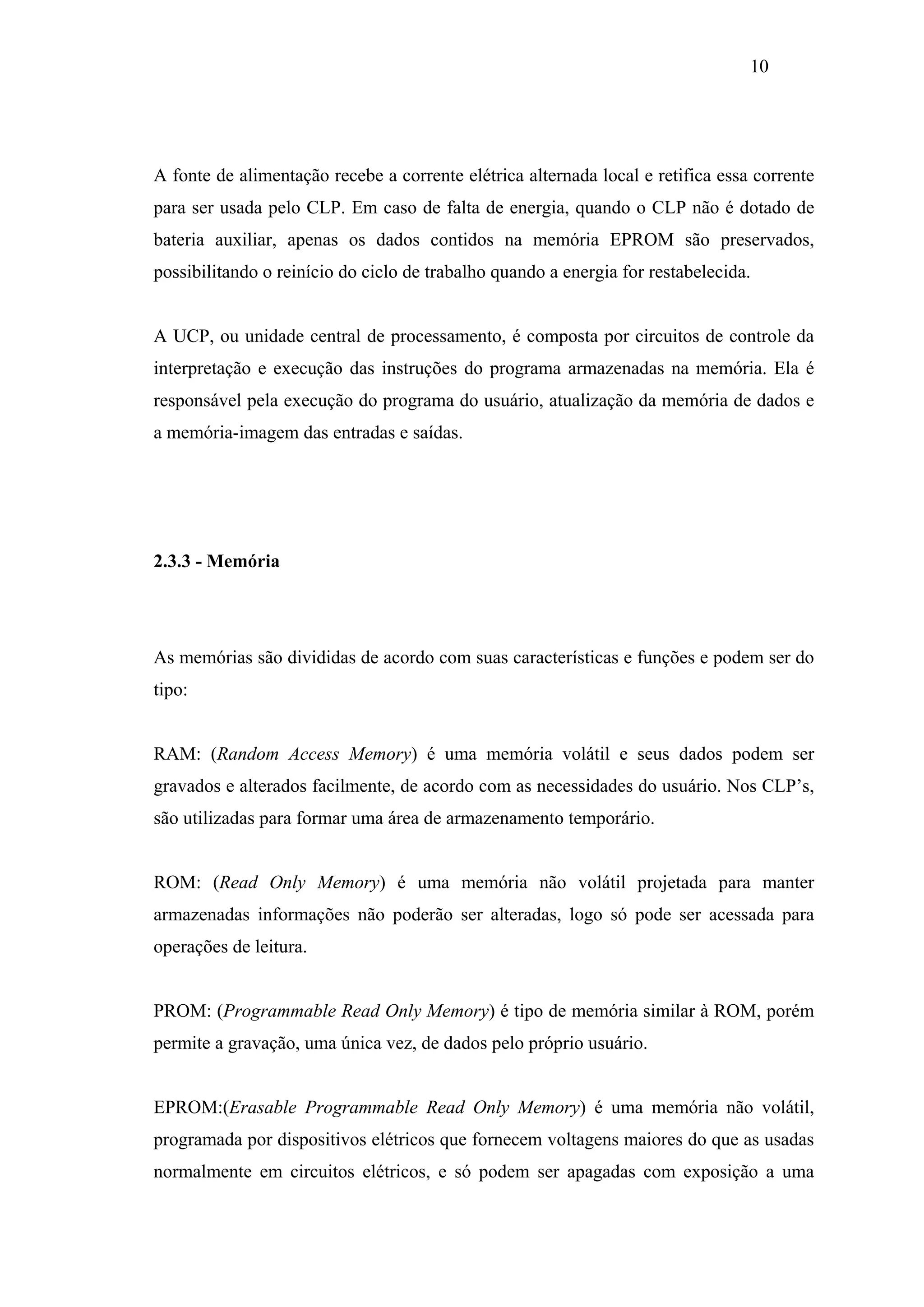 10

A fonte de alimentação recebe a corrente elétrica alternada local e retifica essa corrente
para ser usada pelo CLP. Em caso de falta de energia, quando o CLP não é dotado de
bateria auxiliar, apenas os dados contidos na memória EPROM são preservados,
possibilitando o reinício do ciclo de trabalho quando a energia for restabelecida.

A UCP, ou unidade central de processamento, é composta por circuitos de controle da
interpretação e execução das instruções do programa armazenadas na memória. Ela é
responsável pela execução do programa do usuário, atualização da memória de dados e
a memória-imagem das entradas e saídas.

2.3.3 - Memória

As memórias são divididas de acordo com suas características e funções e podem ser do
tipo:

RAM: (Random Access Memory) é uma memória volátil e seus dados podem ser
gravados e alterados facilmente, de acordo com as necessidades do usuário. Nos CLP’s,
são utilizadas para formar uma área de armazenamento temporário.

ROM: (Read Only Memory) é uma memória não volátil projetada para manter
armazenadas informações não poderão ser alteradas, logo só pode ser acessada para
operações de leitura.

PROM: (Programmable Read Only Memory) é tipo de memória similar à ROM, porém
permite a gravação, uma única vez, de dados pelo próprio usuário.

EPROM:(Erasable Programmable Read Only Memory) é uma memória não volátil,
programada por dispositivos elétricos que fornecem voltagens maiores do que as usadas
normalmente em circuitos elétricos, e só podem ser apagadas com exposição a uma

 
