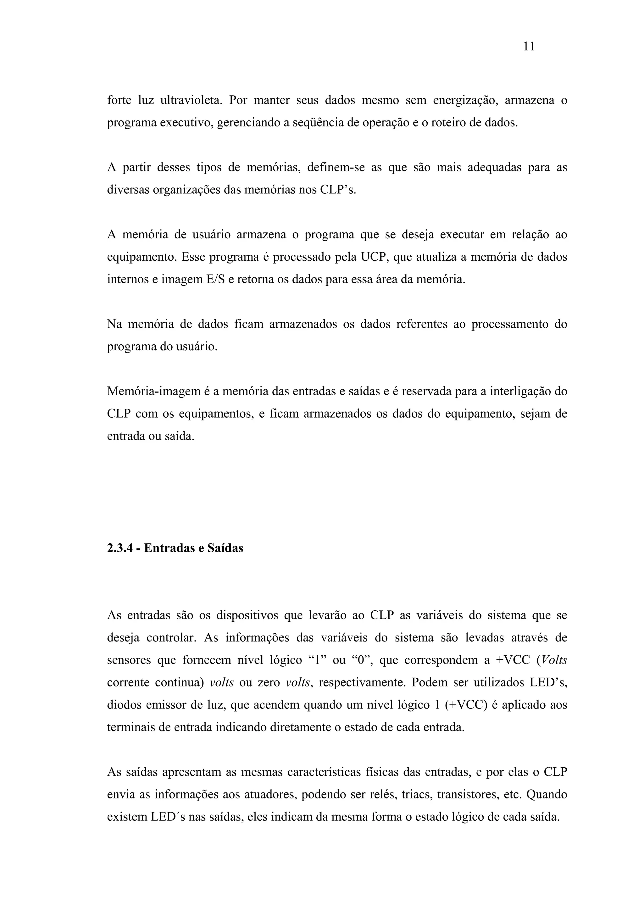 11

forte luz ultravioleta. Por manter seus dados mesmo sem energização, armazena o
programa executivo, gerenciando a seqüência de operação e o roteiro de dados.

A partir desses tipos de memórias, definem-se as que são mais adequadas para as
diversas organizações das memórias nos CLP’s.

A memória de usuário armazena o programa que se deseja executar em relação ao
equipamento. Esse programa é processado pela UCP, que atualiza a memória de dados
internos e imagem E/S e retorna os dados para essa área da memória.

Na memória de dados ficam armazenados os dados referentes ao processamento do
programa do usuário.

Memória-imagem é a memória das entradas e saídas e é reservada para a interligação do
CLP com os equipamentos, e ficam armazenados os dados do equipamento, sejam de
entrada ou saída.

2.3.4 - Entradas e Saídas

As entradas são os dispositivos que levarão ao CLP as variáveis do sistema que se
deseja controlar. As informações das variáveis do sistema são levadas através de
sensores que fornecem nível lógico “1” ou “0”, que correspondem a +VCC (Volts
corrente continua) volts ou zero volts, respectivamente. Podem ser utilizados LED’s,
diodos emissor de luz, que acendem quando um nível lógico 1 (+VCC) é aplicado aos
terminais de entrada indicando diretamente o estado de cada entrada.

As saídas apresentam as mesmas características físicas das entradas, e por elas o CLP
envia as informações aos atuadores, podendo ser relés, triacs, transistores, etc. Quando
existem LED´s nas saídas, eles indicam da mesma forma o estado lógico de cada saída.

 