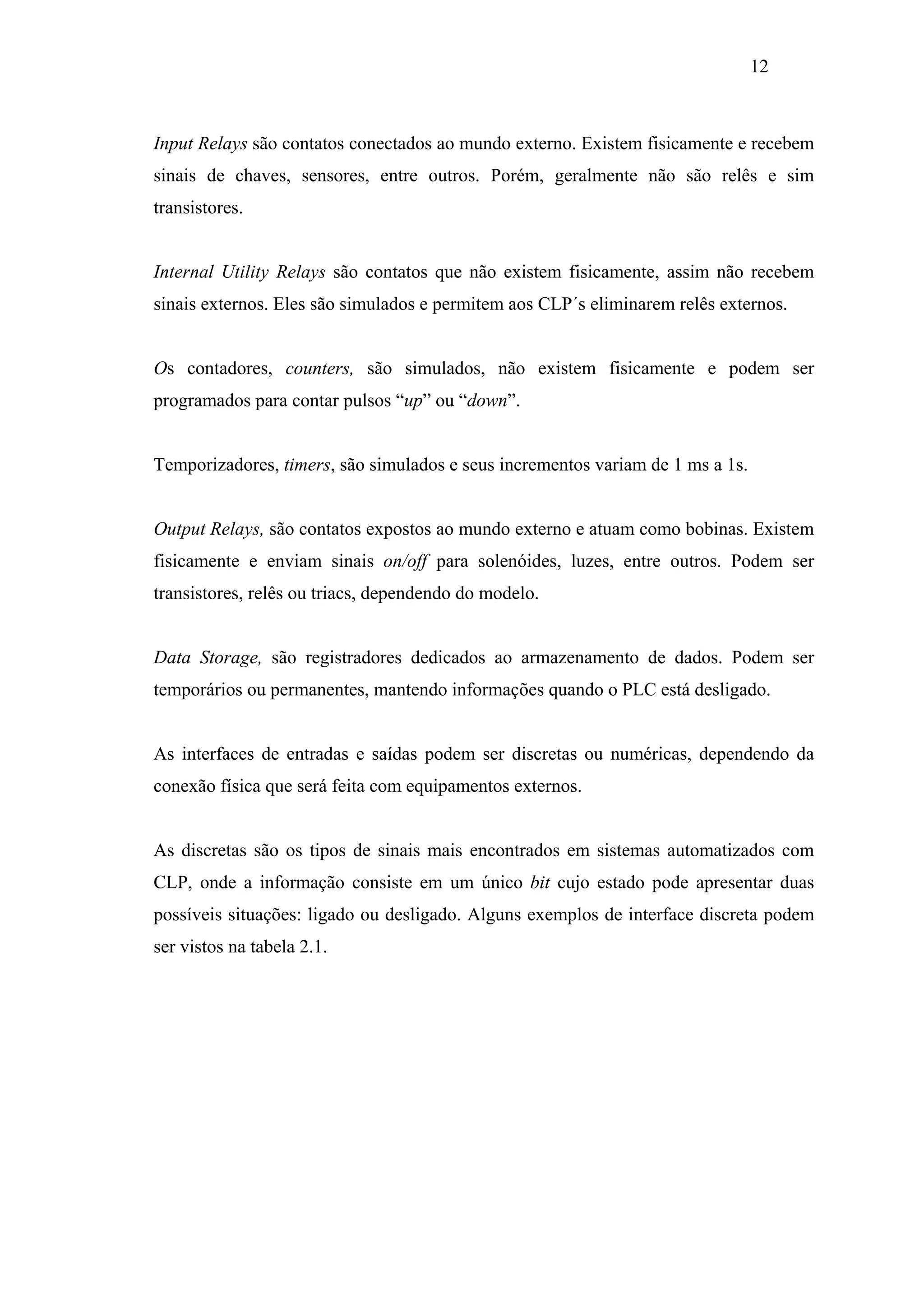12

Input Relays são contatos conectados ao mundo externo. Existem fisicamente e recebem
sinais de chaves, sensores, entre outros. Porém, geralmente não são relês e sim
transistores.

Internal Utility Relays são contatos que não existem fisicamente, assim não recebem
sinais externos. Eles são simulados e permitem aos CLP´s eliminarem relês externos.

Os contadores, counters, são simulados, não existem fisicamente e podem ser
programados para contar pulsos “up” ou “down”.

Temporizadores, timers, são simulados e seus incrementos variam de 1 ms a 1s.

Output Relays, são contatos expostos ao mundo externo e atuam como bobinas. Existem
fisicamente e enviam sinais on/off para solenóides, luzes, entre outros. Podem ser
transistores, relês ou triacs, dependendo do modelo.

Data Storage, são registradores dedicados ao armazenamento de dados. Podem ser
temporários ou permanentes, mantendo informações quando o PLC está desligado.

As interfaces de entradas e saídas podem ser discretas ou numéricas, dependendo da
conexão física que será feita com equipamentos externos.

As discretas são os tipos de sinais mais encontrados em sistemas automatizados com
CLP, onde a informação consiste em um único bit cujo estado pode apresentar duas
possíveis situações: ligado ou desligado. Alguns exemplos de interface discreta podem
ser vistos na tabela 2.1.

 
