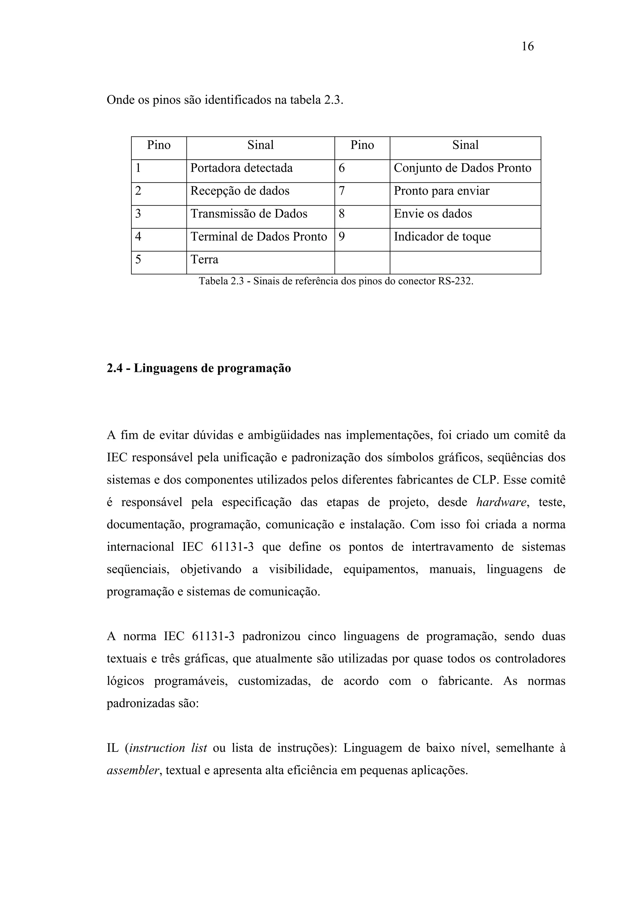 16

Onde os pinos são identificados na tabela 2.3.

Pino

Sinal

Pino

Sinal

1

Portadora detectada

6

Conjunto de Dados Pronto

2

Recepção de dados

7

Pronto para enviar

3

Transmissão de Dados

8

Envie os dados

4

Terminal de Dados Pronto 9

5

Terra

Indicador de toque

Tabela 2.3 - Sinais de referência dos pinos do conector RS-232.

2.4 - Linguagens de programação

A fim de evitar dúvidas e ambigüidades nas implementações, foi criado um comitê da
IEC responsável pela unificação e padronização dos símbolos gráficos, seqüências dos
sistemas e dos componentes utilizados pelos diferentes fabricantes de CLP. Esse comitê
é responsável pela especificação das etapas de projeto, desde hardware, teste,
documentação, programação, comunicação e instalação. Com isso foi criada a norma
internacional IEC 61131-3 que define os pontos de intertravamento de sistemas
seqüenciais, objetivando a visibilidade, equipamentos, manuais, linguagens de
programação e sistemas de comunicação.

A norma IEC 61131-3 padronizou cinco linguagens de programação, sendo duas
textuais e três gráficas, que atualmente são utilizadas por quase todos os controladores
lógicos programáveis, customizadas, de acordo com o fabricante. As normas
padronizadas são:

IL (instruction list ou lista de instruções): Linguagem de baixo nível, semelhante à
assembler, textual e apresenta alta eficiência em pequenas aplicações.

 