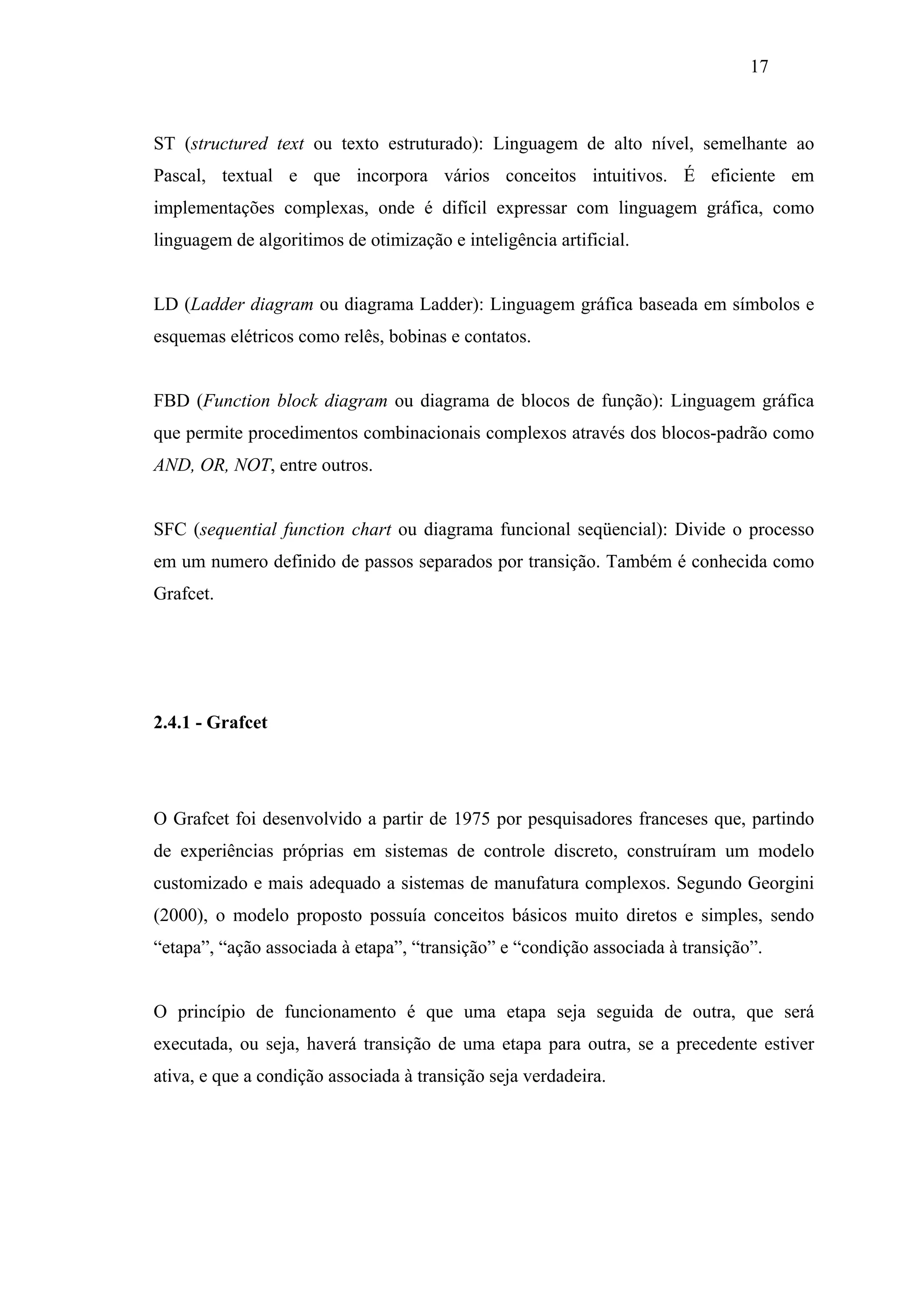 17

ST (structured text ou texto estruturado): Linguagem de alto nível, semelhante ao
Pascal, textual e que incorpora vários conceitos intuitivos. É eficiente em
implementações complexas, onde é difícil expressar com linguagem gráfica, como
linguagem de algoritimos de otimização e inteligência artificial.

LD (Ladder diagram ou diagrama Ladder): Linguagem gráfica baseada em símbolos e
esquemas elétricos como relês, bobinas e contatos.

FBD (Function block diagram ou diagrama de blocos de função): Linguagem gráfica
que permite procedimentos combinacionais complexos através dos blocos-padrão como
AND, OR, NOT, entre outros.

SFC (sequential function chart ou diagrama funcional seqüencial): Divide o processo
em um numero definido de passos separados por transição. Também é conhecida como
Grafcet.

2.4.1 - Grafcet

O Grafcet foi desenvolvido a partir de 1975 por pesquisadores franceses que, partindo
de experiências próprias em sistemas de controle discreto, construíram um modelo
customizado e mais adequado a sistemas de manufatura complexos. Segundo Georgini
(2000), o modelo proposto possuía conceitos básicos muito diretos e simples, sendo
“etapa”, “ação associada à etapa”, “transição” e “condição associada à transição”.

O princípio de funcionamento é que uma etapa seja seguida de outra, que será
executada, ou seja, haverá transição de uma etapa para outra, se a precedente estiver
ativa, e que a condição associada à transição seja verdadeira.

 