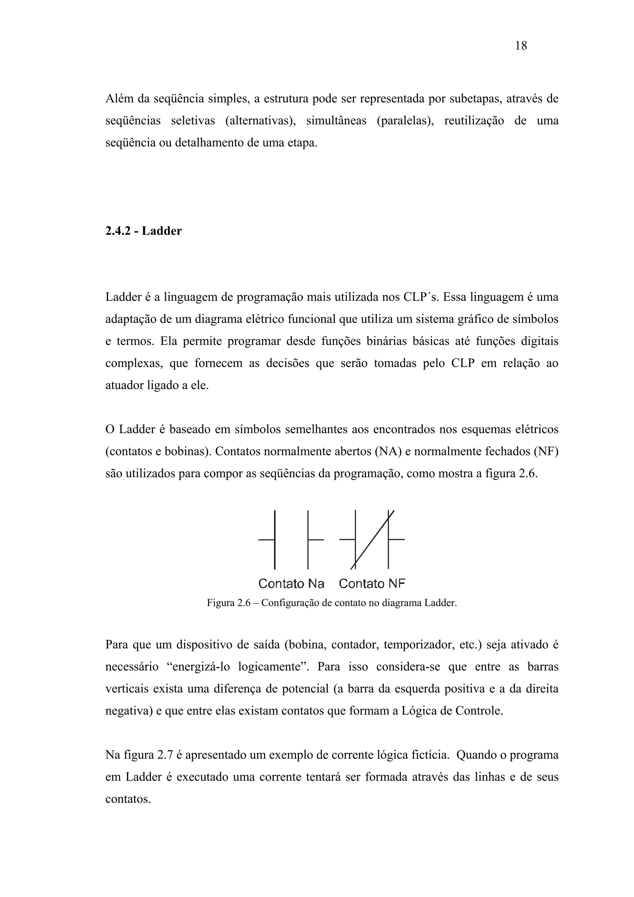 18

Além da seqüência simples, a estrutura pode ser representada por subetapas, através de
seqüências seletivas (alternativas), simultâneas (paralelas), reutilização de uma
seqüência ou detalhamento de uma etapa.

2.4.2 - Ladder

Ladder é a linguagem de programação mais utilizada nos CLP´s. Essa linguagem é uma
adaptação de um diagrama elétrico funcional que utiliza um sistema gráfico de símbolos
e termos. Ela permite programar desde funções binárias básicas até funções digitais
complexas, que fornecem as decisões que serão tomadas pelo CLP em relação ao
atuador ligado a ele.

O Ladder é baseado em símbolos semelhantes aos encontrados nos esquemas elétricos
(contatos e bobinas). Contatos normalmente abertos (NA) e normalmente fechados (NF)
são utilizados para compor as seqüências da programação, como mostra a figura 2.6.

Figura 2.6 – Configuração de contato no diagrama Ladder.

Para que um dispositivo de saída (bobina, contador, temporizador, etc.) seja ativado é
necessário “energizá-lo logicamente”. Para isso considera-se que entre as barras
verticais exista uma diferença de potencial (a barra da esquerda positiva e a da direita
negativa) e que entre elas existam contatos que formam a Lógica de Controle.

Na figura 2.7 é apresentado um exemplo de corrente lógica fictícia. Quando o programa
em Ladder é executado uma corrente tentará ser formada através das linhas e de seus
contatos.

 
