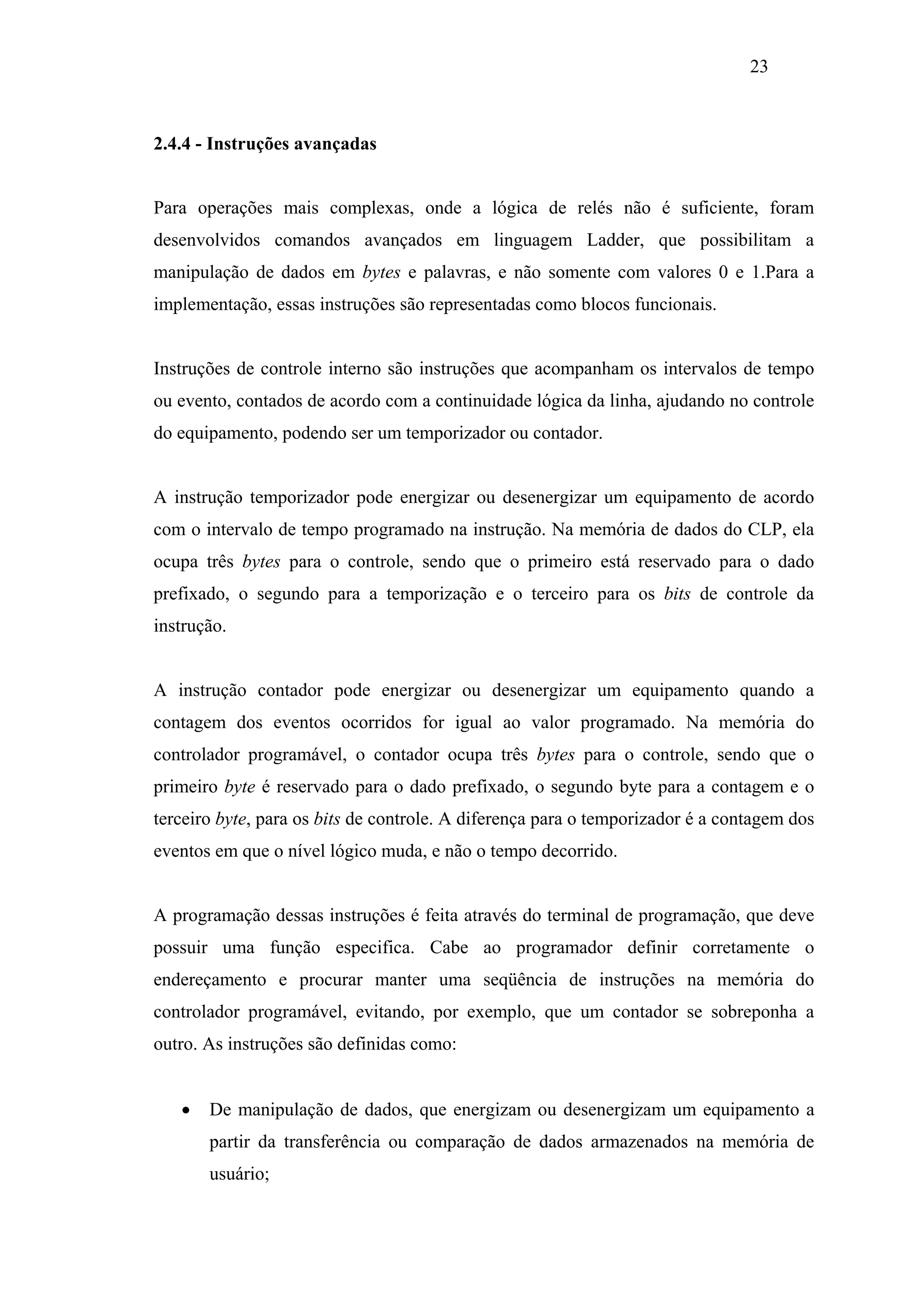 23

2.4.4 - Instruções avançadas

Para operações mais complexas, onde a lógica de relés não é suficiente, foram
desenvolvidos comandos avançados em linguagem Ladder, que possibilitam a
manipulação de dados em bytes e palavras, e não somente com valores 0 e 1.Para a
implementação, essas instruções são representadas como blocos funcionais.

Instruções de controle interno são instruções que acompanham os intervalos de tempo
ou evento, contados de acordo com a continuidade lógica da linha, ajudando no controle
do equipamento, podendo ser um temporizador ou contador.

A instrução temporizador pode energizar ou desenergizar um equipamento de acordo
com o intervalo de tempo programado na instrução. Na memória de dados do CLP, ela
ocupa três bytes para o controle, sendo que o primeiro está reservado para o dado
prefixado, o segundo para a temporização e o terceiro para os bits de controle da
instrução.

A instrução contador pode energizar ou desenergizar um equipamento quando a
contagem dos eventos ocorridos for igual ao valor programado. Na memória do
controlador programável, o contador ocupa três bytes para o controle, sendo que o
primeiro byte é reservado para o dado prefixado, o segundo byte para a contagem e o
terceiro byte, para os bits de controle. A diferença para o temporizador é a contagem dos
eventos em que o nível lógico muda, e não o tempo decorrido.

A programação dessas instruções é feita através do terminal de programação, que deve
possuir uma função especifica. Cabe ao programador definir corretamente o
endereçamento e procurar manter uma seqüência de instruções na memória do
controlador programável, evitando, por exemplo, que um contador se sobreponha a
outro. As instruções são definidas como:
•

De manipulação de dados, que energizam ou desenergizam um equipamento a
partir da transferência ou comparação de dados armazenados na memória de
usuário;

 