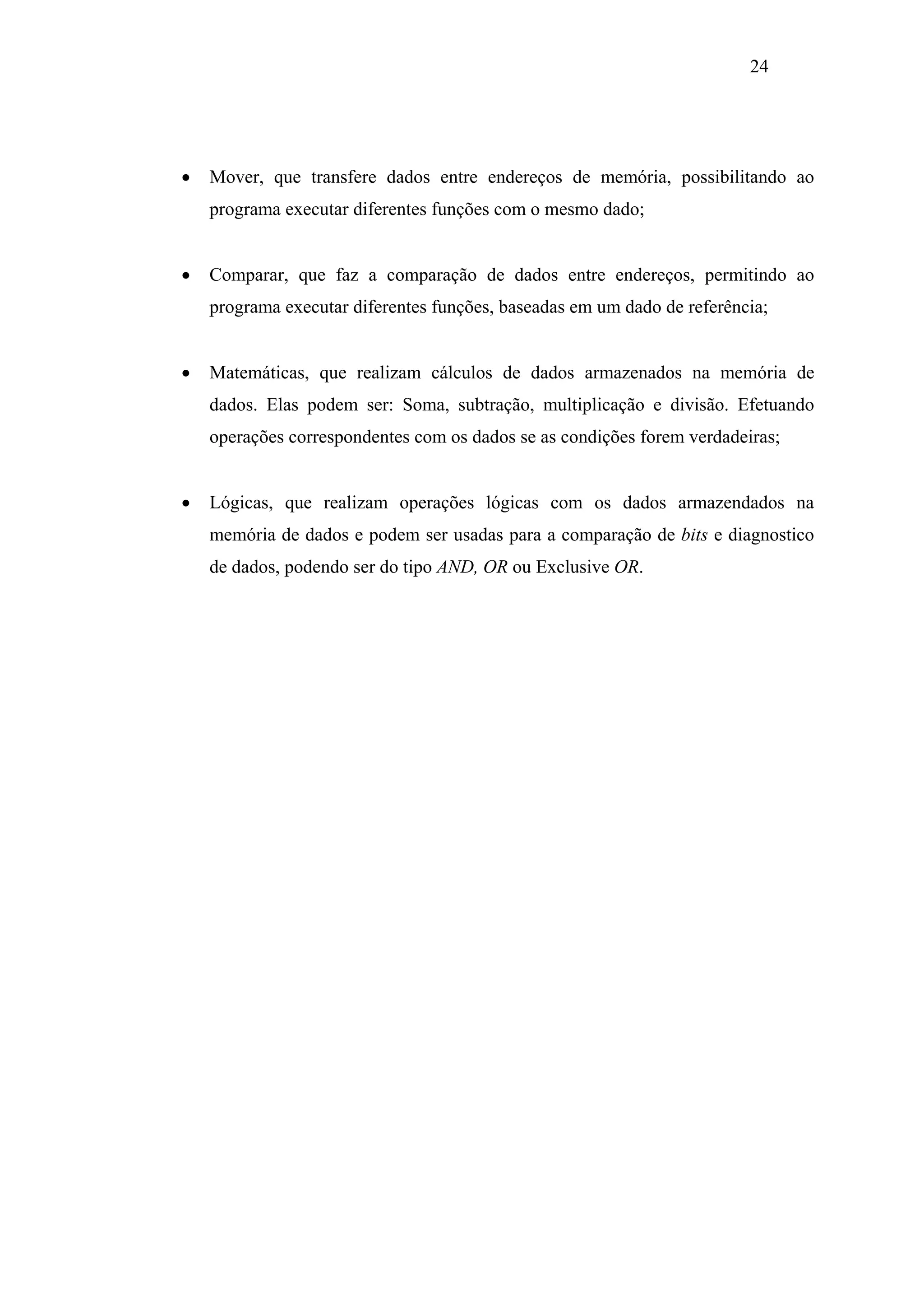 24

•

Mover, que transfere dados entre endereços de memória, possibilitando ao
programa executar diferentes funções com o mesmo dado;

•

Comparar, que faz a comparação de dados entre endereços, permitindo ao
programa executar diferentes funções, baseadas em um dado de referência;

•

Matemáticas, que realizam cálculos de dados armazenados na memória de
dados. Elas podem ser: Soma, subtração, multiplicação e divisão. Efetuando
operações correspondentes com os dados se as condições forem verdadeiras;

•

Lógicas, que realizam operações lógicas com os dados armazendados na
memória de dados e podem ser usadas para a comparação de bits e diagnostico
de dados, podendo ser do tipo AND, OR ou Exclusive OR.

 
