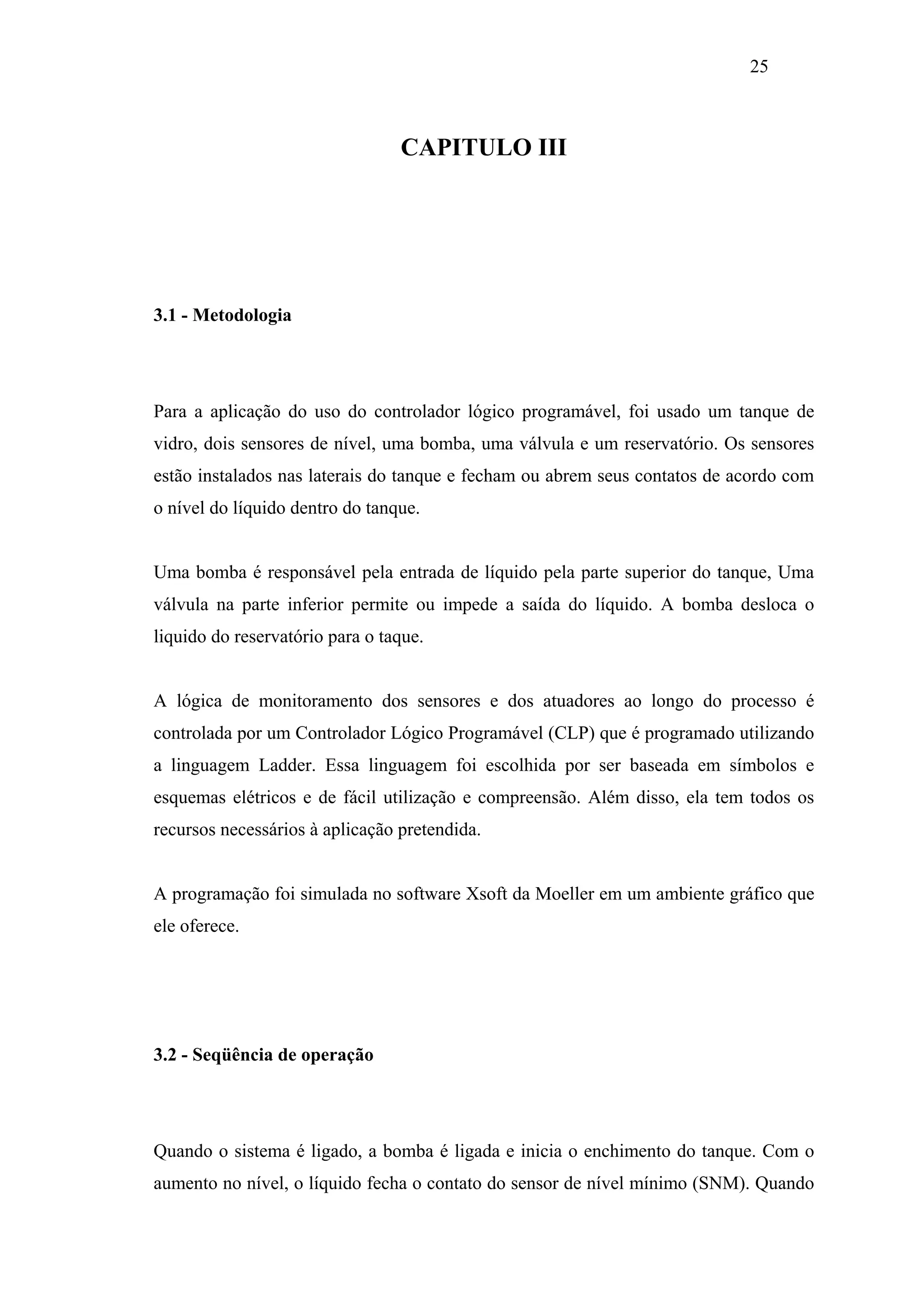 25

CAPITULO III

3.1 - Metodologia

Para a aplicação do uso do controlador lógico programável, foi usado um tanque de
vidro, dois sensores de nível, uma bomba, uma válvula e um reservatório. Os sensores
estão instalados nas laterais do tanque e fecham ou abrem seus contatos de acordo com
o nível do líquido dentro do tanque.

Uma bomba é responsável pela entrada de líquido pela parte superior do tanque, Uma
válvula na parte inferior permite ou impede a saída do líquido. A bomba desloca o
liquido do reservatório para o taque.

A lógica de monitoramento dos sensores e dos atuadores ao longo do processo é
controlada por um Controlador Lógico Programável (CLP) que é programado utilizando
a linguagem Ladder. Essa linguagem foi escolhida por ser baseada em símbolos e
esquemas elétricos e de fácil utilização e compreensão. Além disso, ela tem todos os
recursos necessários à aplicação pretendida.

A programação foi simulada no software Xsoft da Moeller em um ambiente gráfico que
ele oferece.

3.2 - Seqüência de operação

Quando o sistema é ligado, a bomba é ligada e inicia o enchimento do tanque. Com o
aumento no nível, o líquido fecha o contato do sensor de nível mínimo (SNM). Quando

 