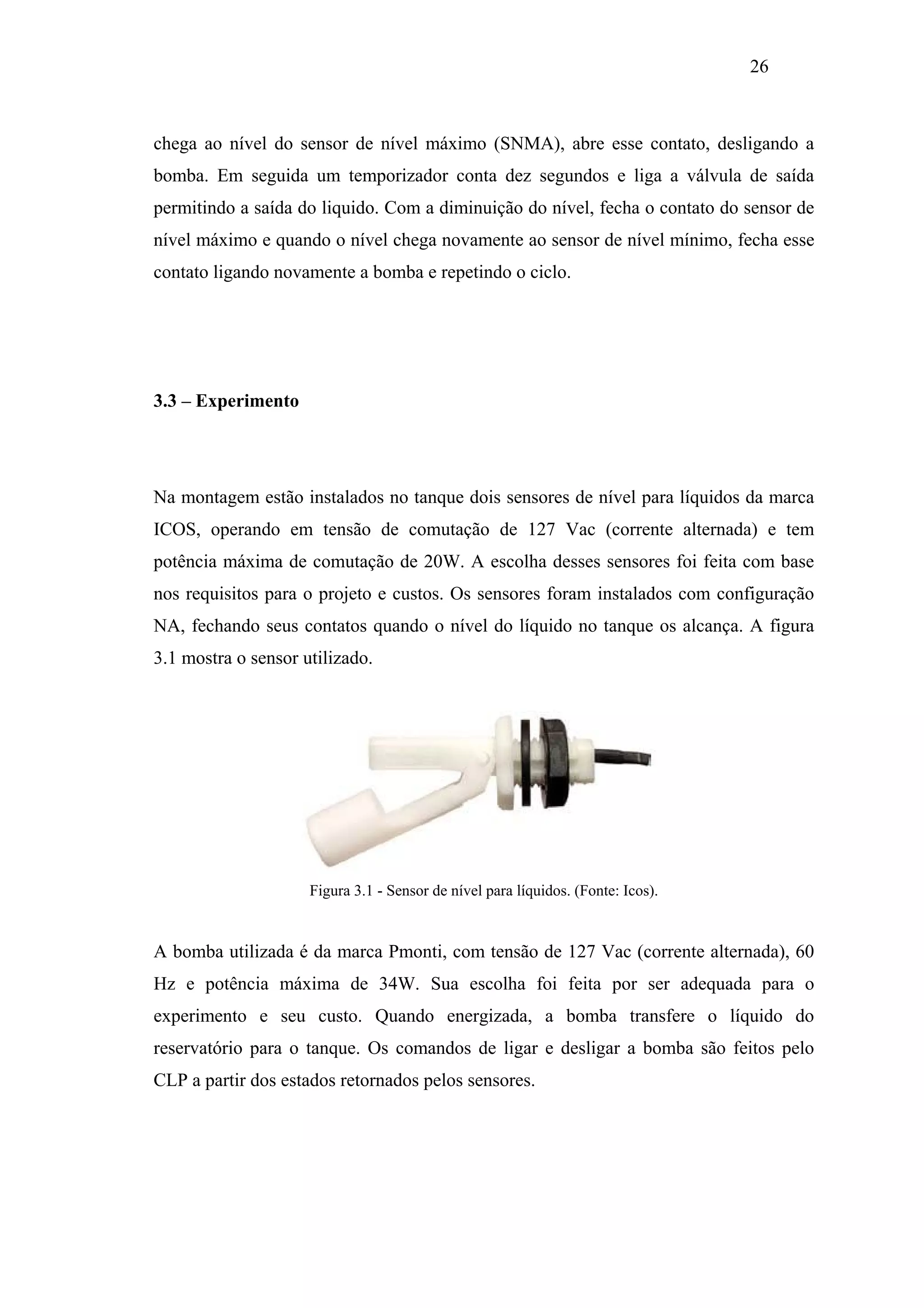 26

chega ao nível do sensor de nível máximo (SNMA), abre esse contato, desligando a
bomba. Em seguida um temporizador conta dez segundos e liga a válvula de saída
permitindo a saída do liquido. Com a diminuição do nível, fecha o contato do sensor de
nível máximo e quando o nível chega novamente ao sensor de nível mínimo, fecha esse
contato ligando novamente a bomba e repetindo o ciclo.

3.3 – Experimento

Na montagem estão instalados no tanque dois sensores de nível para líquidos da marca
ICOS, operando em tensão de comutação de 127 Vac (corrente alternada) e tem
potência máxima de comutação de 20W. A escolha desses sensores foi feita com base
nos requisitos para o projeto e custos. Os sensores foram instalados com configuração
NA, fechando seus contatos quando o nível do líquido no tanque os alcança. A figura
3.1 mostra o sensor utilizado.

Figura 3.1 - Sensor de nível para líquidos. (Fonte: Icos).

A bomba utilizada é da marca Pmonti, com tensão de 127 Vac (corrente alternada), 60
Hz e potência máxima de 34W. Sua escolha foi feita por ser adequada para o
experimento e seu custo. Quando energizada, a bomba transfere o líquido do
reservatório para o tanque. Os comandos de ligar e desligar a bomba são feitos pelo
CLP a partir dos estados retornados pelos sensores.

 