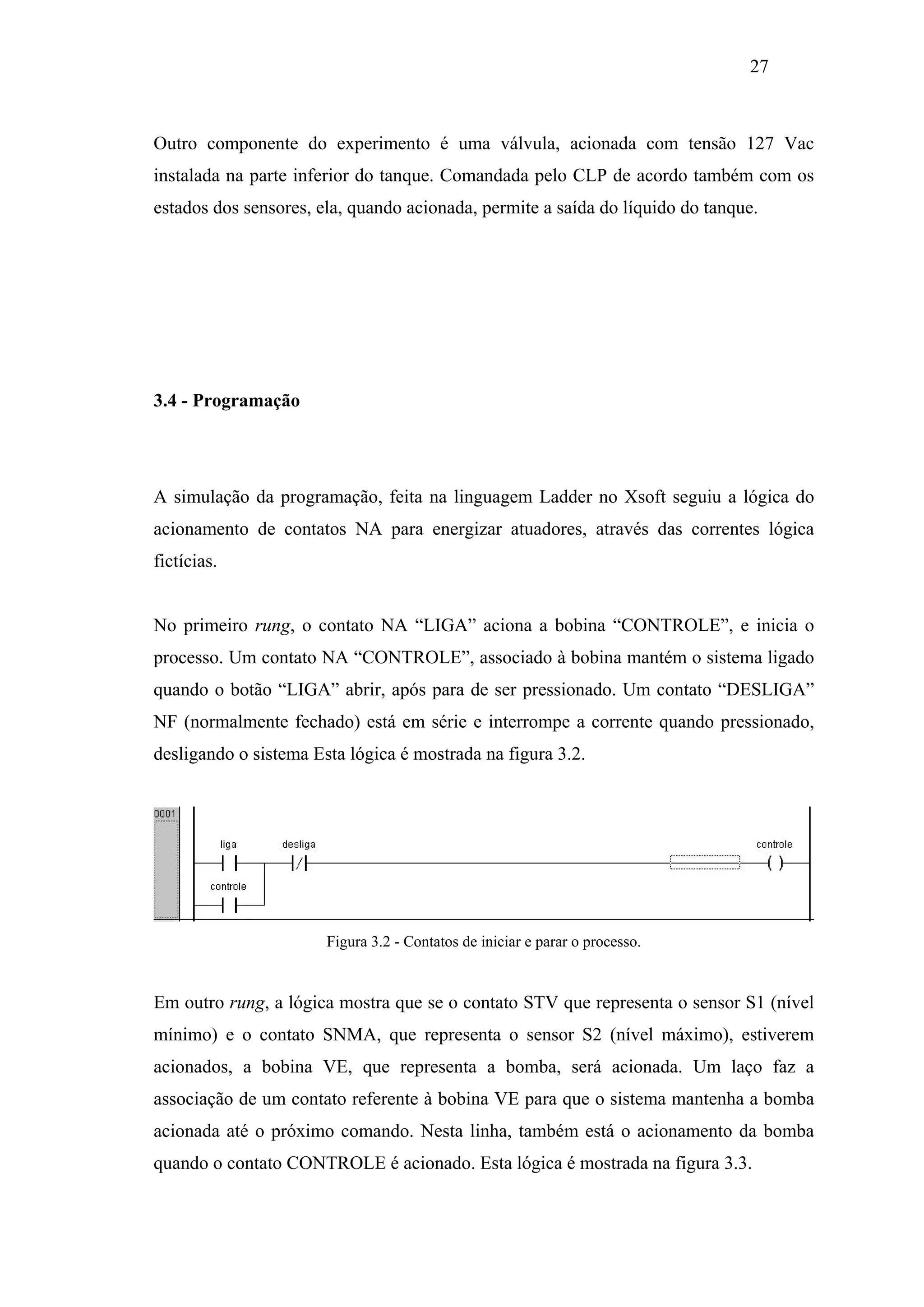 27

Outro componente do experimento é uma válvula, acionada com tensão 127 Vac
instalada na parte inferior do tanque. Comandada pelo CLP de acordo também com os
estados dos sensores, ela, quando acionada, permite a saída do líquido do tanque.

3.4 - Programação

A simulação da programação, feita na linguagem Ladder no Xsoft seguiu a lógica do
acionamento de contatos NA para energizar atuadores, através das correntes lógica
fictícias.

No primeiro rung, o contato NA “LIGA” aciona a bobina “CONTROLE”, e inicia o
processo. Um contato NA “CONTROLE”, associado à bobina mantém o sistema ligado
quando o botão “LIGA” abrir, após para de ser pressionado. Um contato “DESLIGA”
NF (normalmente fechado) está em série e interrompe a corrente quando pressionado,
desligando o sistema Esta lógica é mostrada na figura 3.2.

Figura 3.2 - Contatos de iniciar e parar o processo.

Em outro rung, a lógica mostra que se o contato STV que representa o sensor S1 (nível
mínimo) e o contato SNMA, que representa o sensor S2 (nível máximo), estiverem
acionados, a bobina VE, que representa a bomba, será acionada. Um laço faz a
associação de um contato referente à bobina VE para que o sistema mantenha a bomba
acionada até o próximo comando. Nesta linha, também está o acionamento da bomba
quando o contato CONTROLE é acionado. Esta lógica é mostrada na figura 3.3.

 