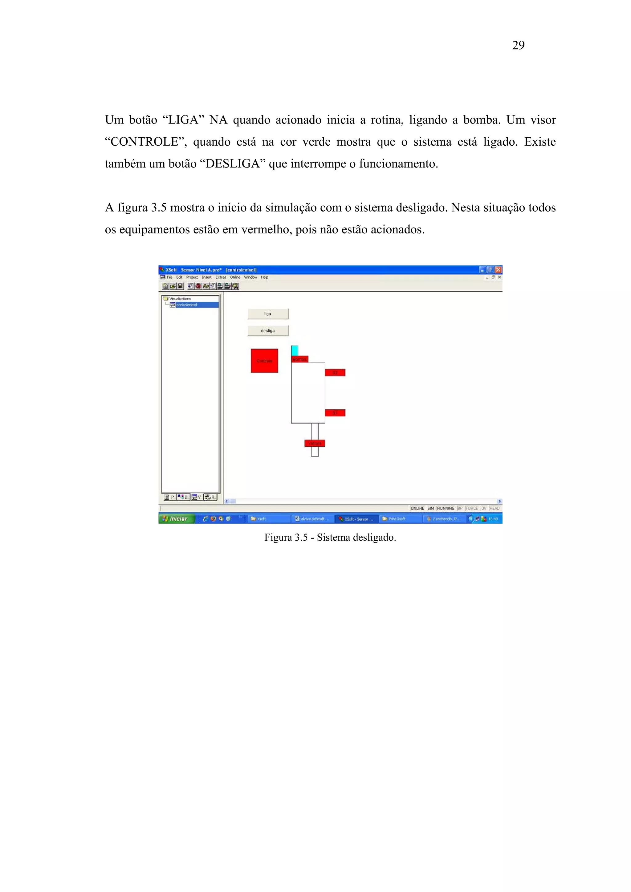 29

Um botão “LIGA” NA quando acionado inicia a rotina, ligando a bomba. Um visor
“CONTROLE”, quando está na cor verde mostra que o sistema está ligado. Existe
também um botão “DESLIGA” que interrompe o funcionamento.

A figura 3.5 mostra o início da simulação com o sistema desligado. Nesta situação todos
os equipamentos estão em vermelho, pois não estão acionados.

Figura 3.5 - Sistema desligado.

 