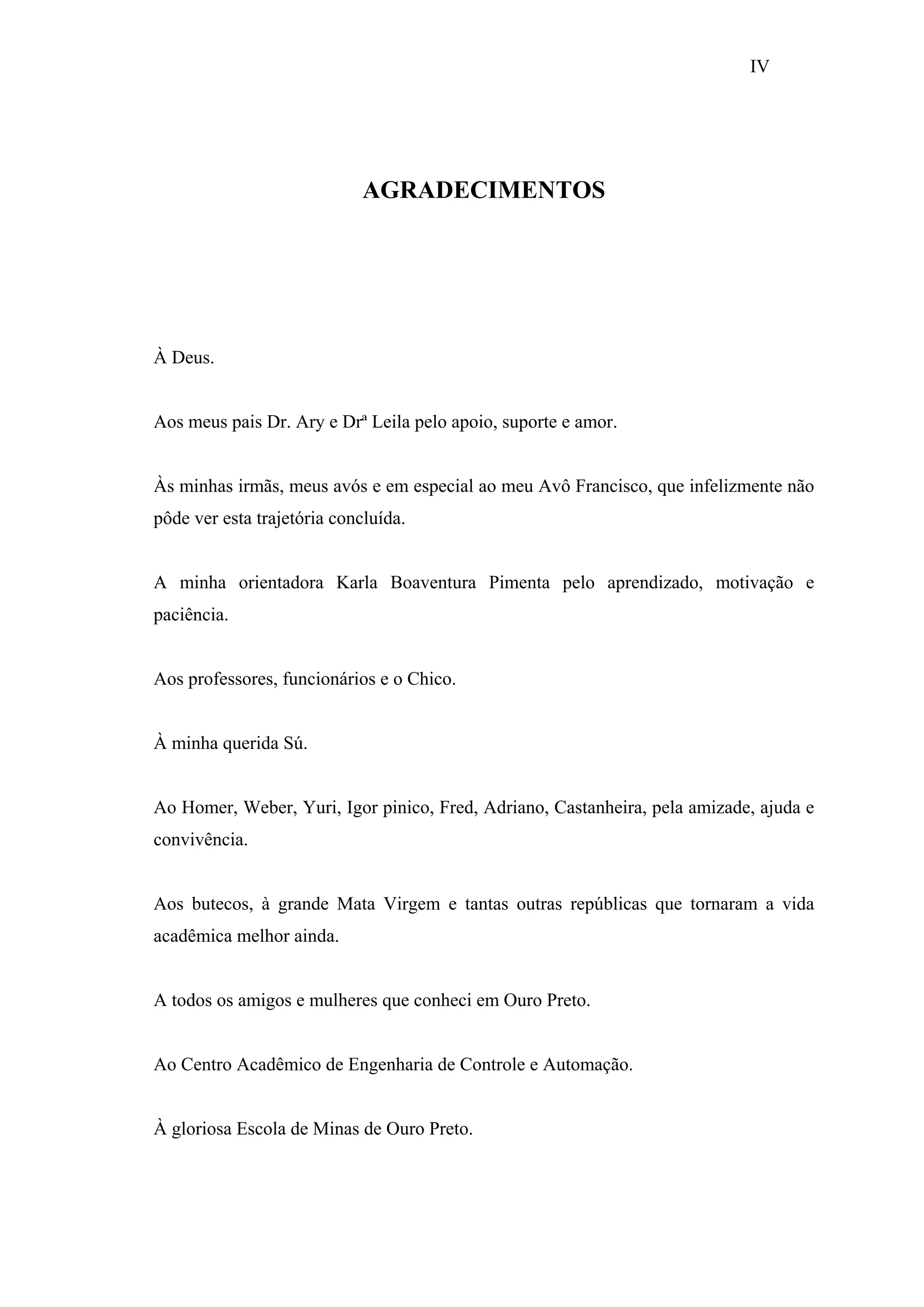 IV

AGRADECIMENTOS

À Deus.

Aos meus pais Dr. Ary e Drª Leila pelo apoio, suporte e amor.

Às minhas irmãs, meus avós e em especial ao meu Avô Francisco, que infelizmente não
pôde ver esta trajetória concluída.

A minha orientadora Karla Boaventura Pimenta pelo aprendizado, motivação e
paciência.

Aos professores, funcionários e o Chico.

À minha querida Sú.

Ao Homer, Weber, Yuri, Igor pinico, Fred, Adriano, Castanheira, pela amizade, ajuda e
convivência.

Aos butecos, à grande Mata Virgem e tantas outras repúblicas que tornaram a vida
acadêmica melhor ainda.

A todos os amigos e mulheres que conheci em Ouro Preto.

Ao Centro Acadêmico de Engenharia de Controle e Automação.

À gloriosa Escola de Minas de Ouro Preto.

 
