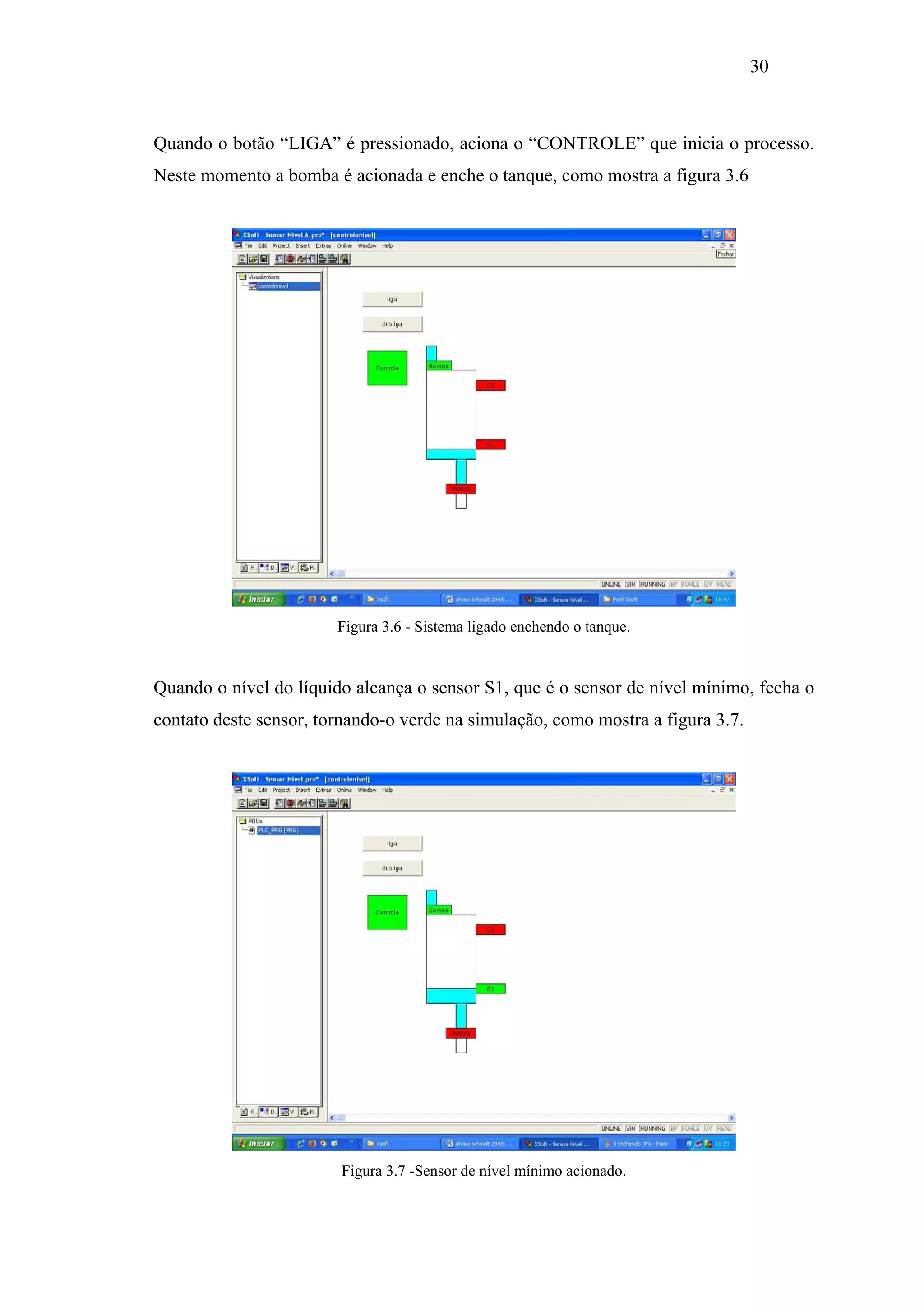 30

Quando o botão “LIGA” é pressionado, aciona o “CONTROLE” que inicia o processo.
Neste momento a bomba é acionada e enche o tanque, como mostra a figura 3.6

Figura 3.6 - Sistema ligado enchendo o tanque.

Quando o nível do líquido alcança o sensor S1, que é o sensor de nível mínimo, fecha o
contato deste sensor, tornando-o verde na simulação, como mostra a figura 3.7.

Figura 3.7 -Sensor de nível mínimo acionado.

 