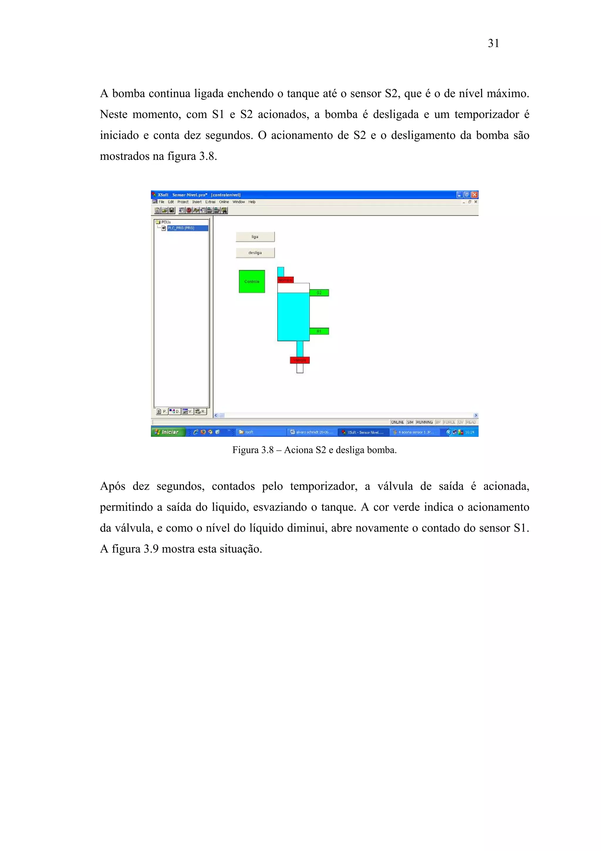 31

A bomba continua ligada enchendo o tanque até o sensor S2, que é o de nível máximo.
Neste momento, com S1 e S2 acionados, a bomba é desligada e um temporizador é
iniciado e conta dez segundos. O acionamento de S2 e o desligamento da bomba são
mostrados na figura 3.8.

Figura 3.8 – Aciona S2 e desliga bomba.

Após dez segundos, contados pelo temporizador, a válvula de saída é acionada,
permitindo a saída do liquido, esvaziando o tanque. A cor verde indica o acionamento
da válvula, e como o nível do líquido diminui, abre novamente o contado do sensor S1.
A figura 3.9 mostra esta situação.

 