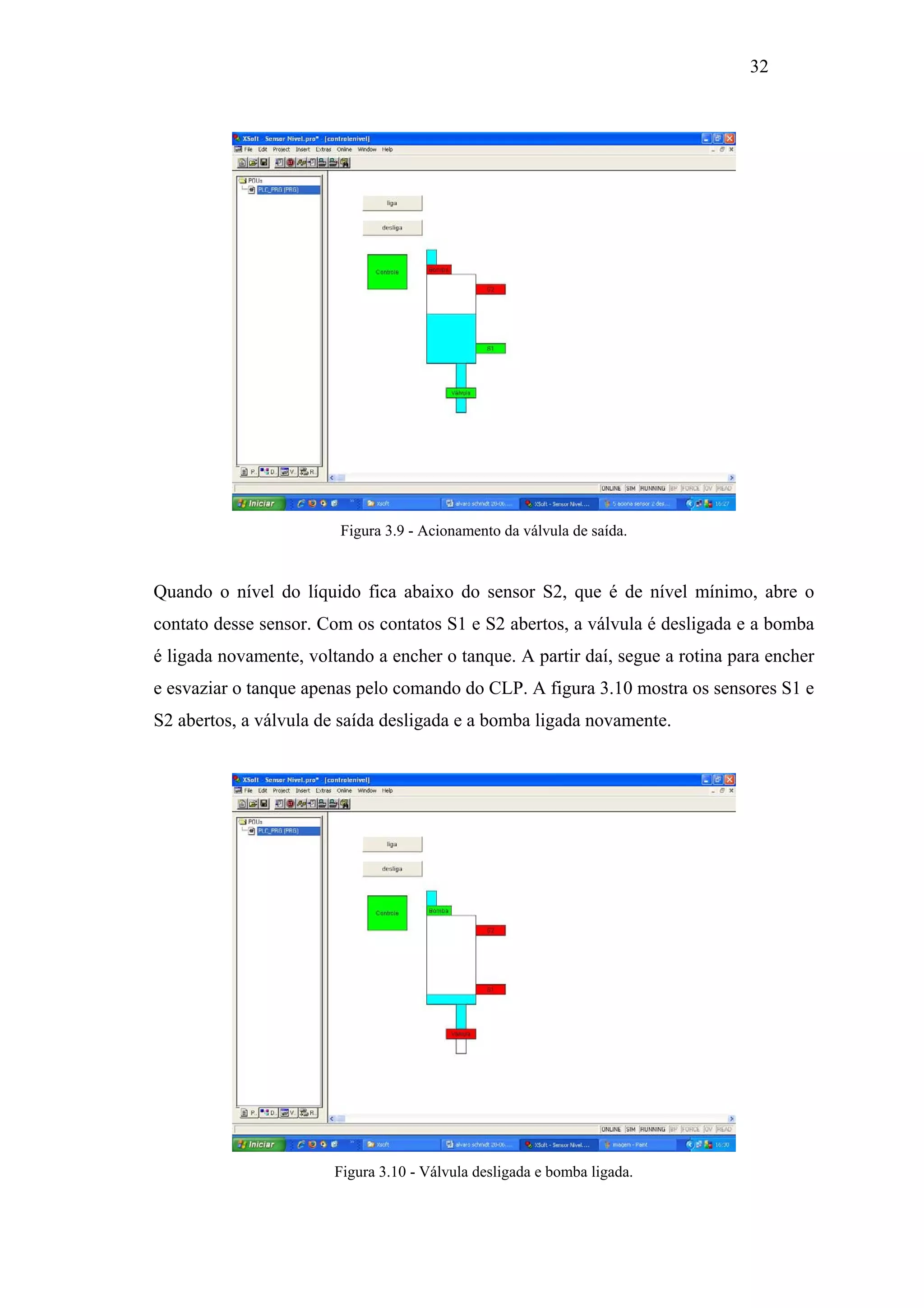 32

Figura 3.9 - Acionamento da válvula de saída.

Quando o nível do líquido fica abaixo do sensor S2, que é de nível mínimo, abre o
contato desse sensor. Com os contatos S1 e S2 abertos, a válvula é desligada e a bomba
é ligada novamente, voltando a encher o tanque. A partir daí, segue a rotina para encher
e esvaziar o tanque apenas pelo comando do CLP. A figura 3.10 mostra os sensores S1 e
S2 abertos, a válvula de saída desligada e a bomba ligada novamente.

Figura 3.10 - Válvula desligada e bomba ligada.

 