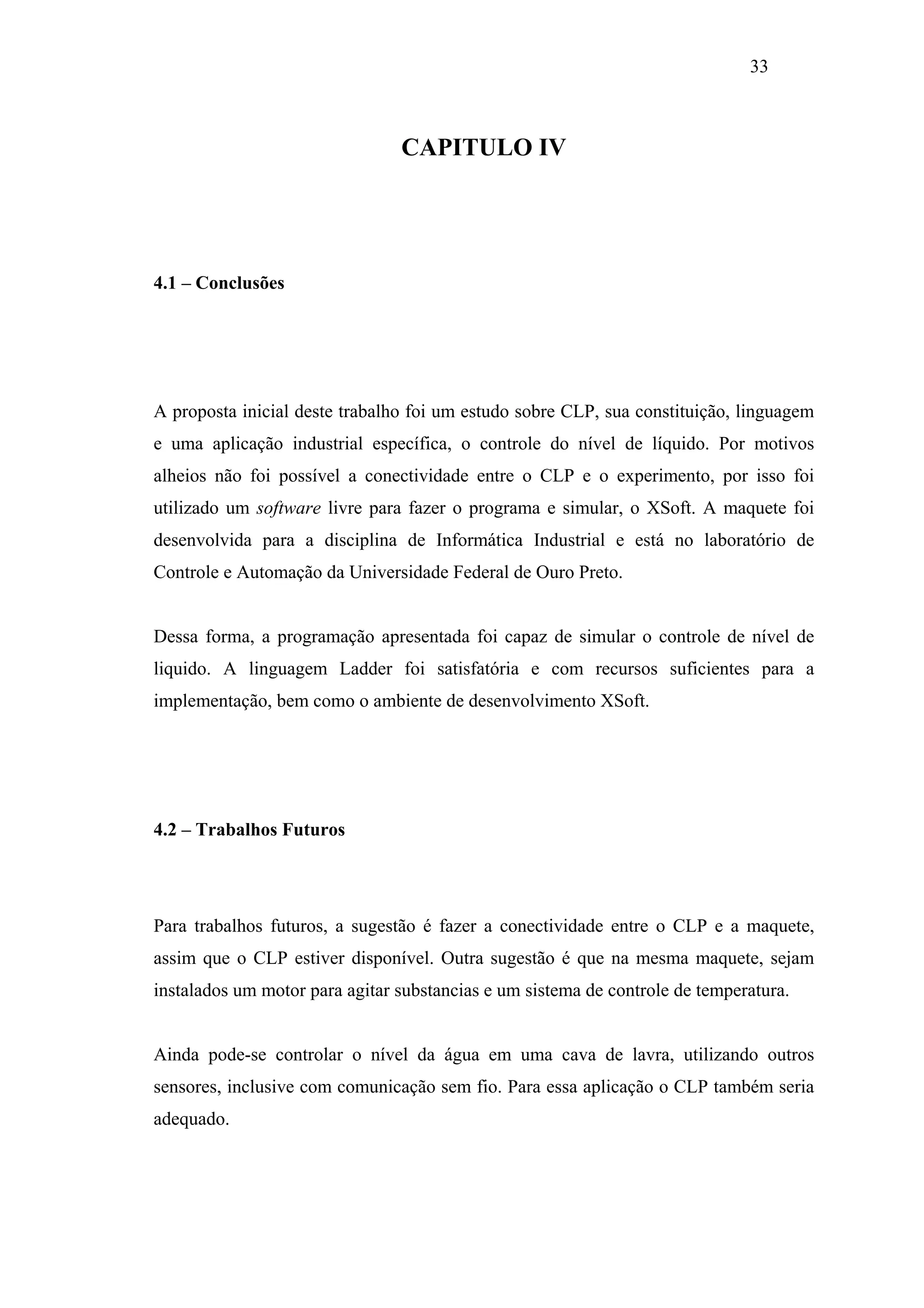 33

CAPITULO IV

4.1 – Conclusões

A proposta inicial deste trabalho foi um estudo sobre CLP, sua constituição, linguagem
e uma aplicação industrial específica, o controle do nível de líquido. Por motivos
alheios não foi possível a conectividade entre o CLP e o experimento, por isso foi
utilizado um software livre para fazer o programa e simular, o XSoft. A maquete foi
desenvolvida para a disciplina de Informática Industrial e está no laboratório de
Controle e Automação da Universidade Federal de Ouro Preto.

Dessa forma, a programação apresentada foi capaz de simular o controle de nível de
liquido. A linguagem Ladder foi satisfatória e com recursos suficientes para a
implementação, bem como o ambiente de desenvolvimento XSoft.

4.2 – Trabalhos Futuros

Para trabalhos futuros, a sugestão é fazer a conectividade entre o CLP e a maquete,
assim que o CLP estiver disponível. Outra sugestão é que na mesma maquete, sejam
instalados um motor para agitar substancias e um sistema de controle de temperatura.

Ainda pode-se controlar o nível da água em uma cava de lavra, utilizando outros
sensores, inclusive com comunicação sem fio. Para essa aplicação o CLP também seria
adequado.

 