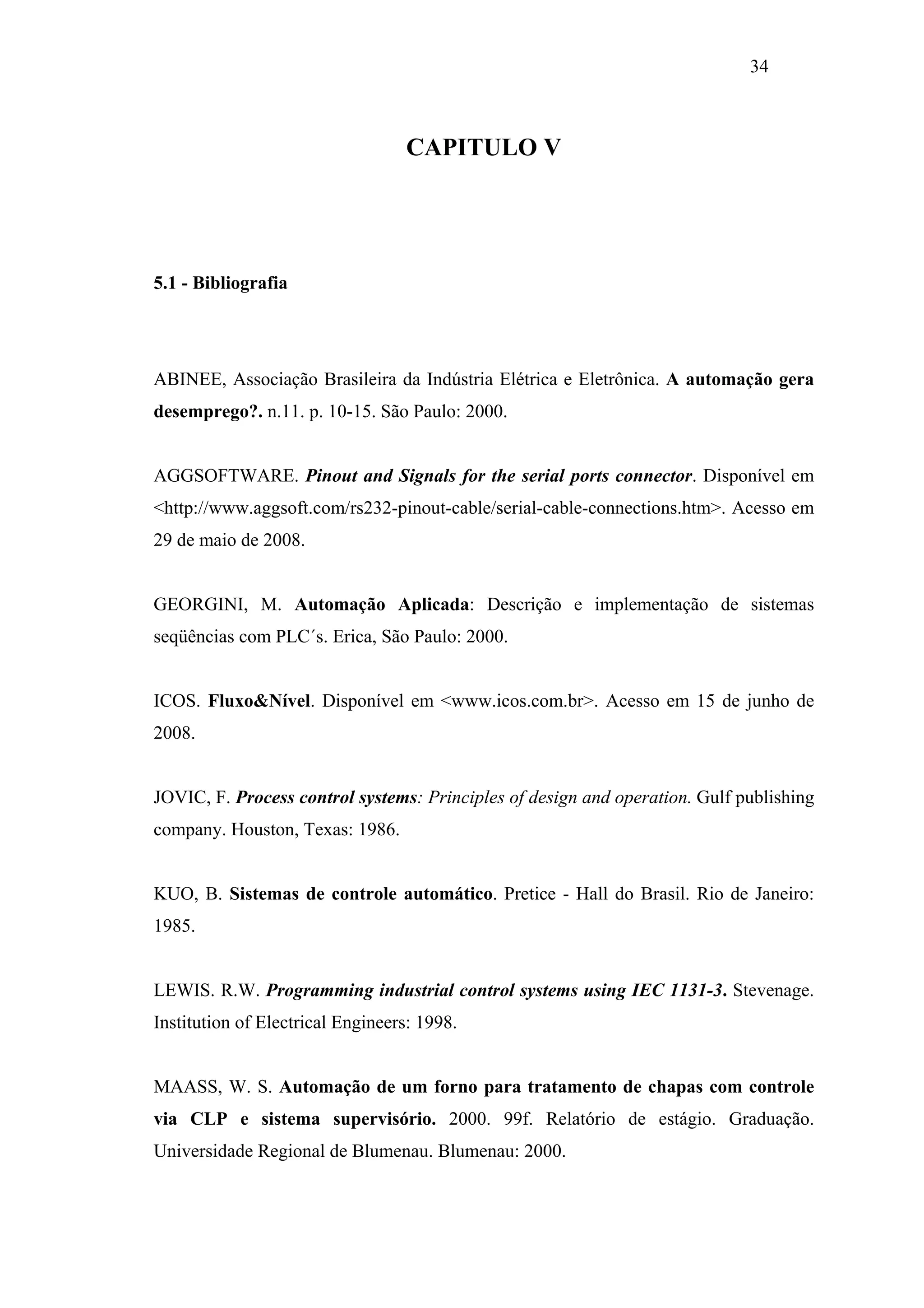 34

CAPITULO V

5.1 - Bibliografia

ABINEE, Associação Brasileira da Indústria Elétrica e Eletrônica. A automação gera
desemprego?. n.11. p. 10-15. São Paulo: 2000.

AGGSOFTWARE. Pinout and Signals for the serial ports connector. Disponível em
<http://www.aggsoft.com/rs232-pinout-cable/serial-cable-connections.htm>. Acesso em
29 de maio de 2008.

GEORGINI, M. Automação Aplicada: Descrição e implementação de sistemas
seqüências com PLC´s. Erica, São Paulo: 2000.

ICOS. Fluxo&Nível. Disponível em <www.icos.com.br>. Acesso em 15 de junho de
2008.

JOVIC, F. Process control systems: Principles of design and operation. Gulf publishing
company. Houston, Texas: 1986.

KUO, B. Sistemas de controle automático. Pretice - Hall do Brasil. Rio de Janeiro:
1985.

LEWIS. R.W. Programming industrial control systems using IEC 1131-3. Stevenage.
Institution of Electrical Engineers: 1998.

MAASS, W. S. Automação de um forno para tratamento de chapas com controle
via CLP e sistema supervisório. 2000. 99f. Relatório de estágio. Graduação.
Universidade Regional de Blumenau. Blumenau: 2000.

 