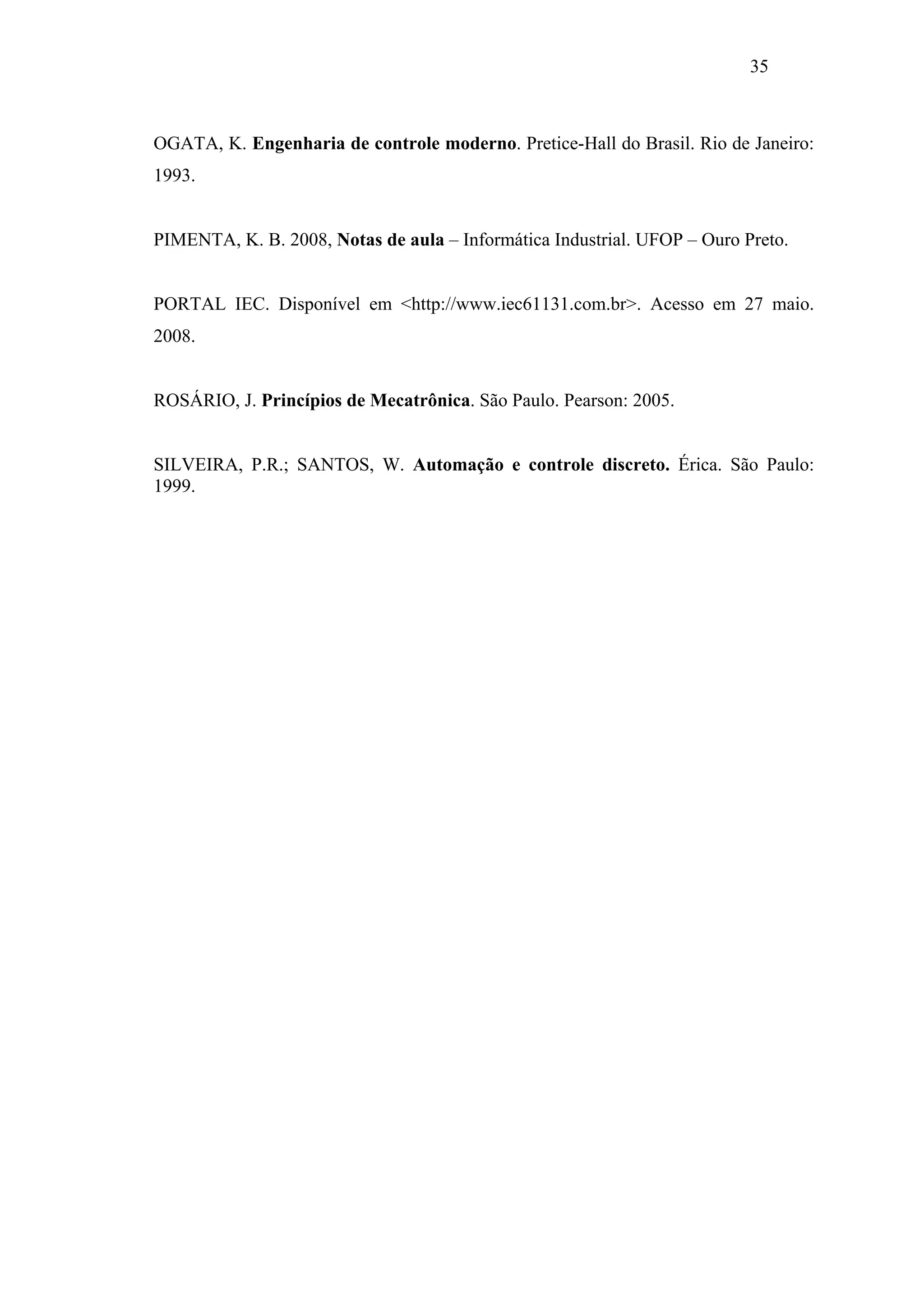 35

OGATA, K. Engenharia de controle moderno. Pretice-Hall do Brasil. Rio de Janeiro:
1993.

PIMENTA, K. B. 2008, Notas de aula – Informática Industrial. UFOP – Ouro Preto.

PORTAL IEC. Disponível em <http://www.iec61131.com.br>. Acesso em 27 maio.
2008.

ROSÁRIO, J. Princípios de Mecatrônica. São Paulo. Pearson: 2005.

SILVEIRA, P.R.; SANTOS, W. Automação e controle discreto. Érica. São Paulo:
1999.

 