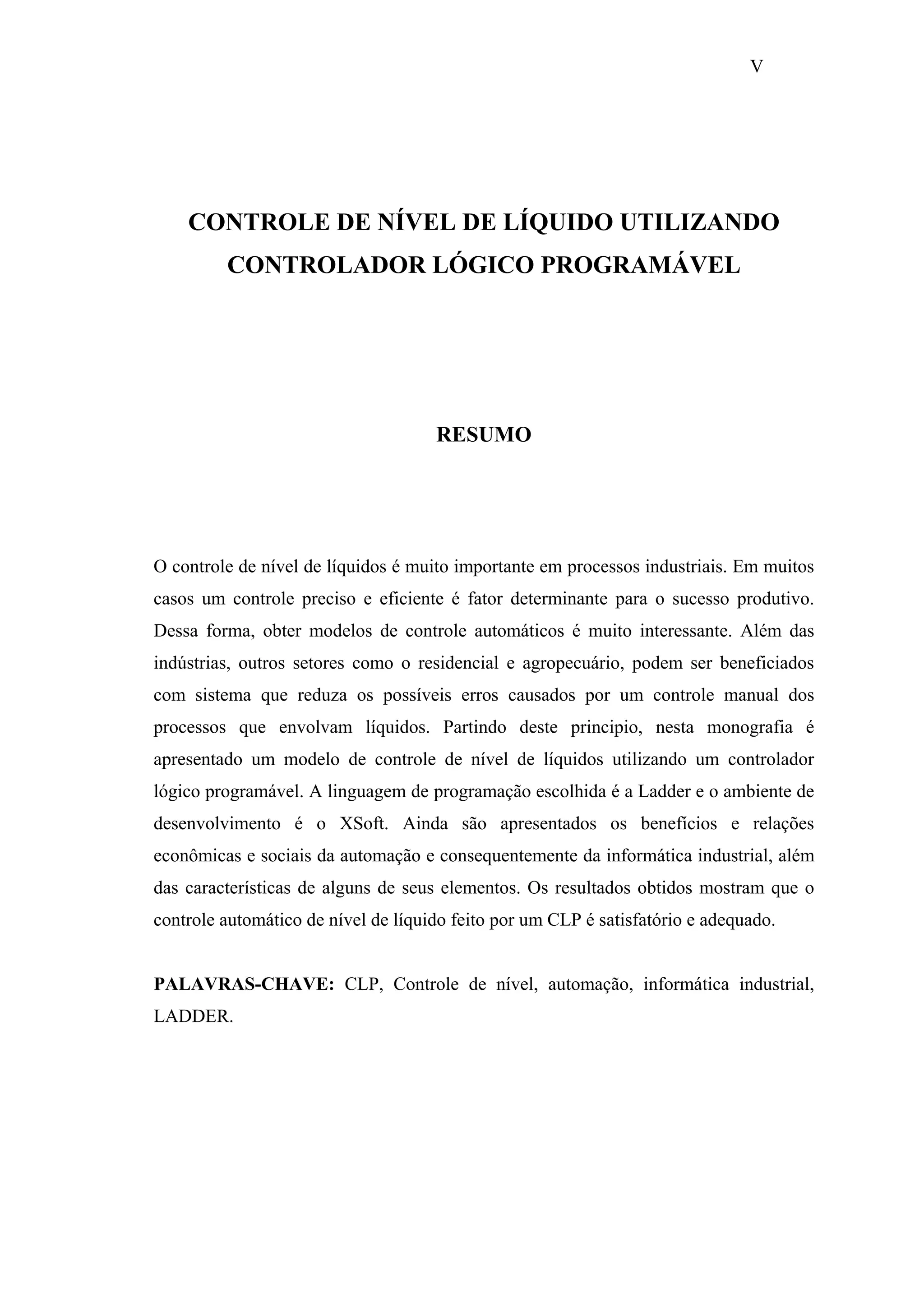 V

CONTROLE DE NÍVEL DE LÍQUIDO UTILIZANDO
CONTROLADOR LÓGICO PROGRAMÁVEL

RESUMO

O controle de nível de líquidos é muito importante em processos industriais. Em muitos
casos um controle preciso e eficiente é fator determinante para o sucesso produtivo.
Dessa forma, obter modelos de controle automáticos é muito interessante. Além das
indústrias, outros setores como o residencial e agropecuário, podem ser beneficiados
com sistema que reduza os possíveis erros causados por um controle manual dos
processos que envolvam líquidos. Partindo deste principio, nesta monografia é
apresentado um modelo de controle de nível de líquidos utilizando um controlador
lógico programável. A linguagem de programação escolhida é a Ladder e o ambiente de
desenvolvimento é o XSoft. Ainda são apresentados os benefícios e relações
econômicas e sociais da automação e consequentemente da informática industrial, além
das características de alguns de seus elementos. Os resultados obtidos mostram que o
controle automático de nível de líquido feito por um CLP é satisfatório e adequado.

PALAVRAS-CHAVE: CLP, Controle de nível, automação, informática industrial,
LADDER.

 
