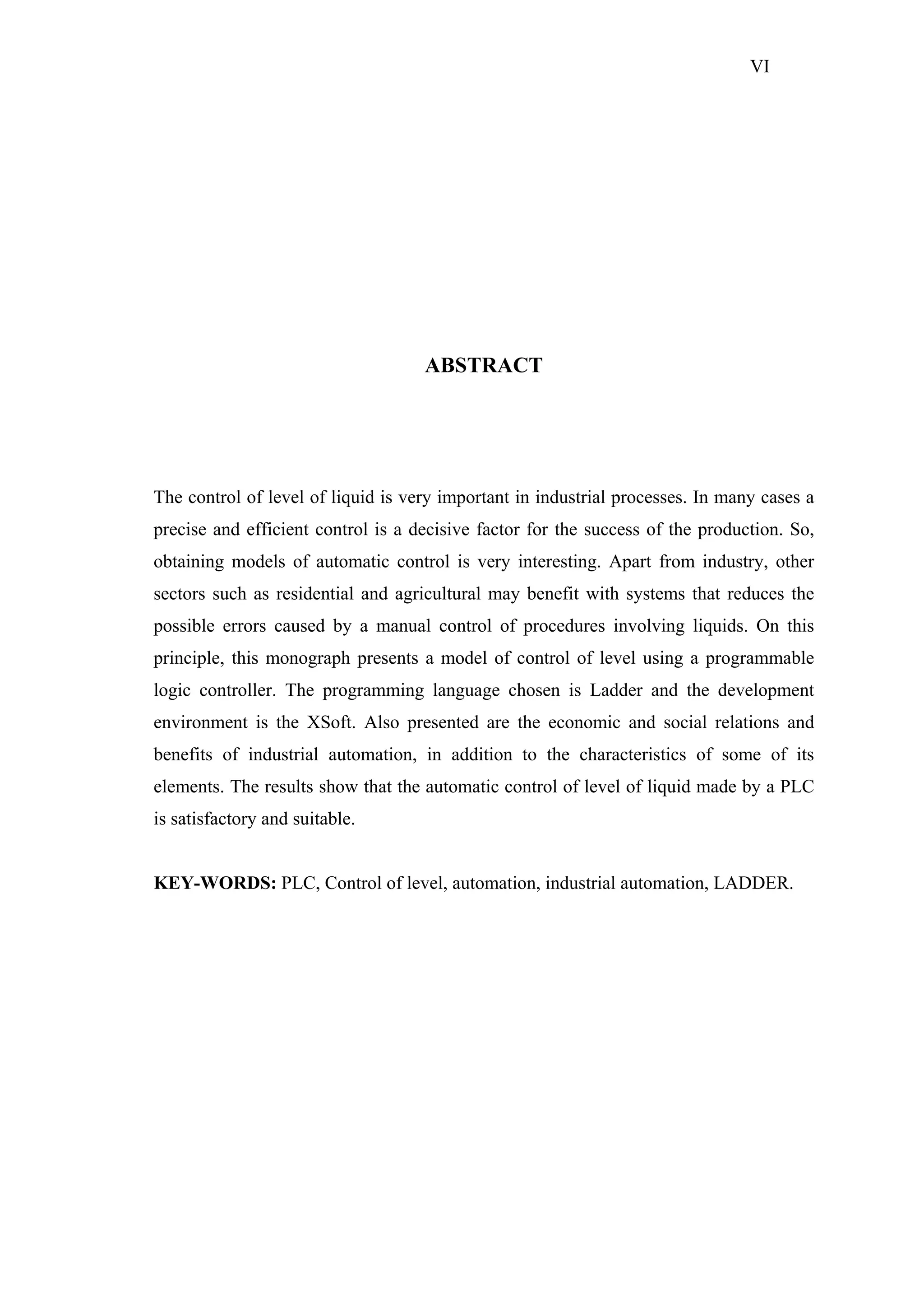 VI

ABSTRACT

The control of level of liquid is very important in industrial processes. In many cases a
precise and efficient control is a decisive factor for the success of the production. So,
obtaining models of automatic control is very interesting. Apart from industry, other
sectors such as residential and agricultural may benefit with systems that reduces the
possible errors caused by a manual control of procedures involving liquids. On this
principle, this monograph presents a model of control of level using a programmable
logic controller. The programming language chosen is Ladder and the development
environment is the XSoft. Also presented are the economic and social relations and
benefits of industrial automation, in addition to the characteristics of some of its
elements. The results show that the automatic control of level of liquid made by a PLC
is satisfactory and suitable.

KEY-WORDS: PLC, Control of level, automation, industrial automation, LADDER.

 