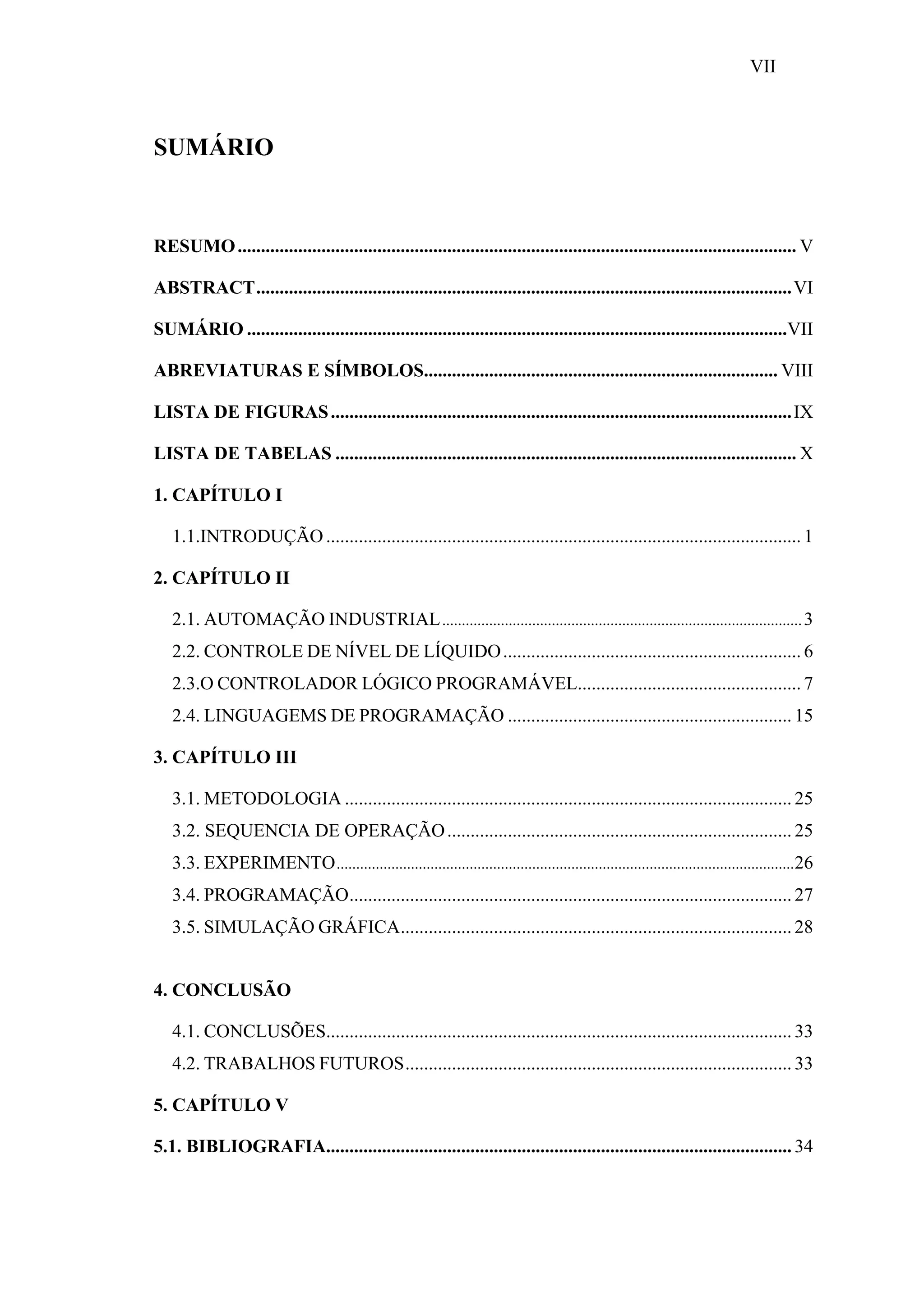 VII

SUMÁRIO

RESUMO ........................................................................................................................ V
ABSTRACT...................................................................................................................VI
SUMÁRIO ....................................................................................................................VII
ABREVIATURAS E SÍMBOLOS............................................................................ VIII
LISTA DE FIGURAS ................................................................................................... IX
LISTA DE TABELAS ................................................................................................... X
1. CAPÍTULO I
1.1.INTRODUÇÃO ...................................................................................................... 1
2. CAPÍTULO II
2.1. AUTOMAÇÃO INDUSTRIAL ............................................................................................ 3
2.2. CONTROLE DE NÍVEL DE LÍQUIDO ................................................................ 6
2.3.O CONTROLADOR LÓGICO PROGRAMÁVEL................................................ 7
2.4. LINGUAGEMS DE PROGRAMAÇÃO ............................................................. 15
3. CAPÍTULO III
3.1. METODOLOGIA ................................................................................................ 25
3.2. SEQUENCIA DE OPERAÇÃO .......................................................................... 25
3.3. EXPERIMENTO .....................................................................................................................26
3.4. PROGRAMAÇÃO............................................................................................... 27
3.5. SIMULAÇÃO GRÁFICA.................................................................................... 28
4. CONCLUSÃO
4.1. CONCLUSÕES.................................................................................................... 33
4.2. TRABALHOS FUTUROS................................................................................... 33
5. CAPÍTULO V
5.1. BIBLIOGRAFIA.................................................................................................... 34

 