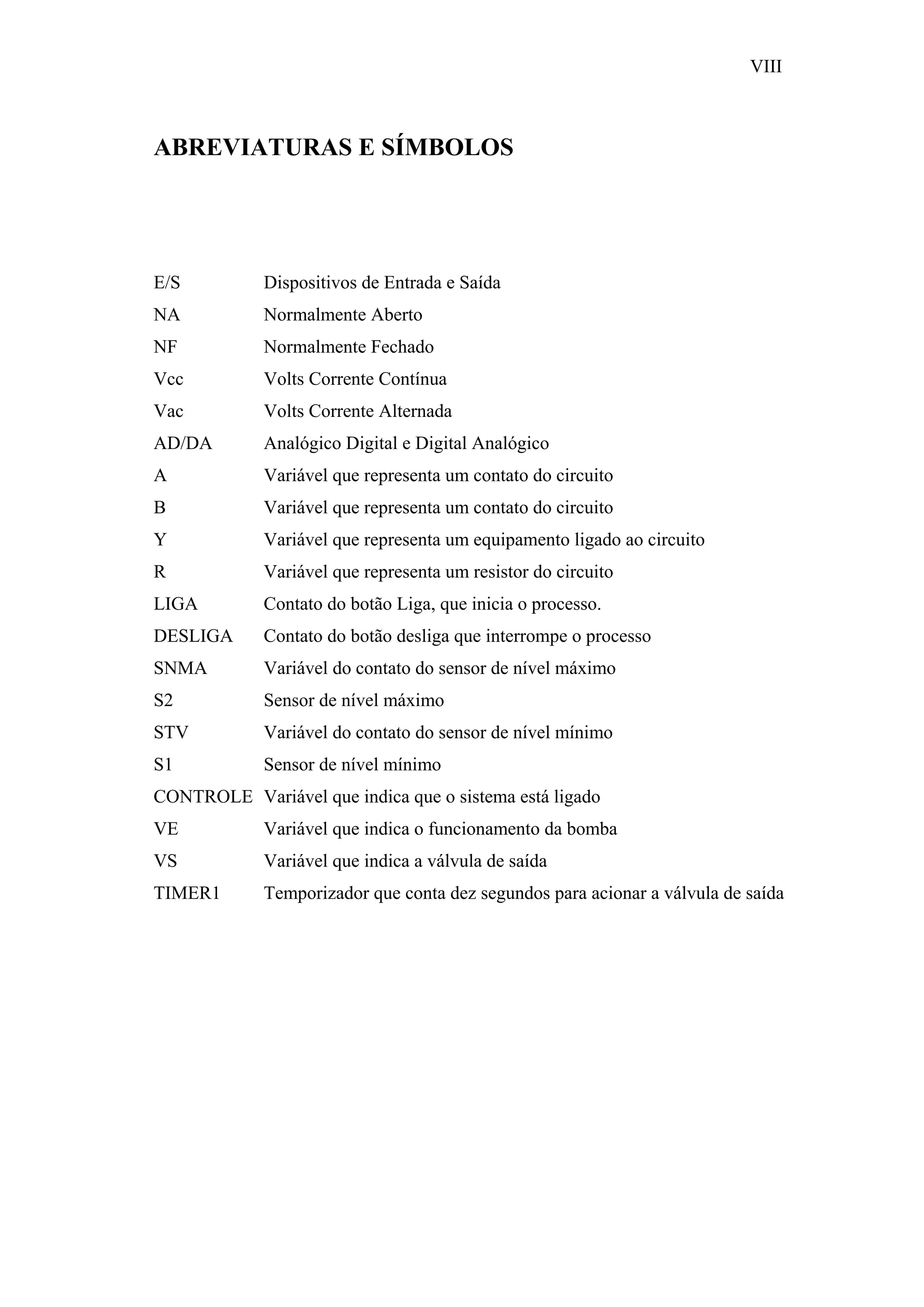 VIII

ABREVIATURAS E SÍMBOLOS

E/S

Dispositivos de Entrada e Saída

NA

Normalmente Aberto

NF

Normalmente Fechado

Vcc

Volts Corrente Contínua

Vac

Volts Corrente Alternada

AD/DA

Analógico Digital e Digital Analógico

A

Variável que representa um contato do circuito

B

Variável que representa um contato do circuito

Y

Variável que representa um equipamento ligado ao circuito

R

Variável que representa um resistor do circuito

LIGA

Contato do botão Liga, que inicia o processo.

DESLIGA

Contato do botão desliga que interrompe o processo

SNMA

Variável do contato do sensor de nível máximo

S2

Sensor de nível máximo

STV

Variável do contato do sensor de nível mínimo

S1

Sensor de nível mínimo

CONTROLE Variável que indica que o sistema está ligado
VE

Variável que indica o funcionamento da bomba

VS

Variável que indica a válvula de saída

TIMER1

Temporizador que conta dez segundos para acionar a válvula de saída

 