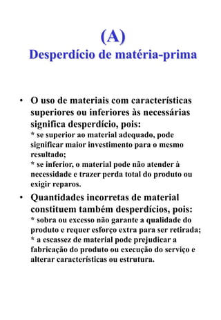 (A)
Desperdício de matéria-prima
• O uso de materiais com características
superiores ou inferiores às necessárias
significa desperdício, pois:
* se superior ao material adequado, pode
significar maior investimento para o mesmo
resultado;
* se inferior, o material pode não atender à
necessidade e trazer perda total do produto ou
exigir reparos.
• Quantidades incorretas de material
constituem também desperdícios, pois:
* sobra ou excesso não garante a qualidade do
produto e requer esforço extra para ser retirada;
* a escassez de material pode prejudicar a
fabricação do produto ou execução do serviço e
alterar características ou estrutura.
 