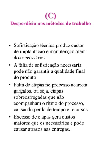 (C)
Desperdício nos métodos de trabalho
• Sofisticação técnica produz custos
de implantação e manutenção além
dos necessários.
• A falta de sofisticação necessária
pode não garantir a qualidade final
do produto.
• Falta de etapas no processo acarreta
gargalos, ou seja, etapas
sobrecarregadas que não
acompanham o ritmo do processo,
causando perda de tempo e recursos.
• Excesso de etapas gera custos
maiores que os necessários e pode
causar atrasos nas entregas.
 