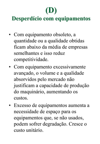 (D)
Desperdício com equipamentos
• Com equipamento obsoleto, a
quantidade ou a qualidade obtidas
ficam abaixo da média de empresas
semelhantes e isso reduz
competitividade.
• Com equipamento excessivamente
avançado, o volume e a qualidade
absorvidos pelo mercado não
justificam a capacidade de produção
do maquinário, aumentando os
custos.
• Excesso de equipamentos aumenta a
necessidade de espaço para os
equipamentos que, se não usados,
podem sofrer degradação. Cresce o
custo unitário.
 