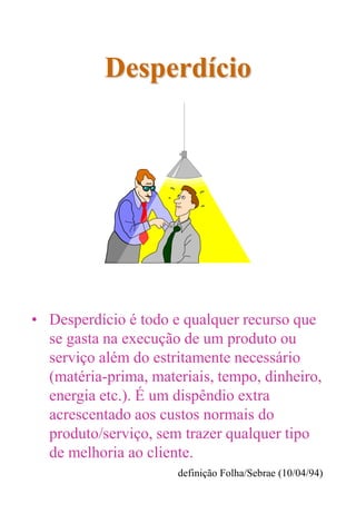 Desperdício
• Desperdício é todo e qualquer recurso que
se gasta na execução de um produto ou
serviço além do estritamente necessário
(matéria-prima, materiais, tempo, dinheiro,
energia etc.). É um dispêndio extra
acrescentado aos custos normais do
produto/serviço, sem trazer qualquer tipo
de melhoria ao cliente.
definição Folha/Sebrae (10/04/94)
 