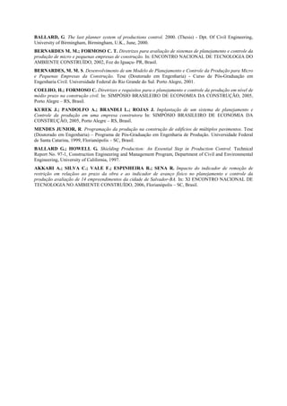 BALLARD, G. The last planner system of productions control. 2000. (Thesis) - Dpt. Of Civil Engineering,
University of Birmingham, Birmingham, U.K., June, 2000.
BERNARDES M. M.; FORMOSO C. T. Diretrizes para avaliação de sistemas de planejamento e controle da
produção de micro e pequenas empresas de construção. In: ENCONTRO NACIONAL DE TECNOLOGIA DO
AMBIENTE CONSTRUÍDO, 2002, Foz do Iguaçu- PR, Brasil.
BERNARDES, M. M. S. Desenvolvimento de um Modelo de Planejamento e Controle da Produção para Micro
e Pequenas Empresas da Construção. Tese (Doutorado em Engenharia) - Curso de Pós-Graduação em
Engenharia Civil. Universidade Federal do Rio Grande do Sul. Porto Alegre, 2001.
COELHO, H.; FORMOSO C. Diretrizes e requisitos para o planejamento e controle da produção em nível de
médio prazo na construção civil. In: SIMPÓSIO BRASILEIRO DE ECONOMIA DA CONSTRUÇÃO, 2005,
Porto Alegre – RS, Brasil.
KUREK J.; PANDOLFO A.; BRANDLI L.; ROJAS J. Implantação de um sistema de planejamento e
Controle da produção em uma empresa construtora In: SIMPÓSIO BRASILEIRO DE ECONOMIA DA
CONSTRUÇÃO, 2005, Porto Alegre – RS, Brasil.
MENDES JUNIOR, R. Programação da produção na construção de edifícios de múltiplos pavimentos. Tese
(Doutorado em Engenharia) – Programa de Pós-Graduação em Engenharia de Produção. Universidade Federal
de Santa Catarina, 1999, Florianópolis – SC, Brasil.
BALLARD G.; HOWELL G. Shielding Production: An Essential Step in Production Control. Technical
Report No. 97-1, Construction Engineering and Management Program, Department of Civil and Environmental
Engineering, University of California, 1997.
AKKARI A.; SILVA C.; VALE F.; ESPINHEIRA R.; SENA R. Impacto do indicador de remoção de
restrição em relaçãoo ao prazo da obra e ao indicador de avanço físico no planejamento e controle da
produção avaliação de 14 empreendimentos da cidade de Salvador-BA. In: XI ENCONTRO NACIONAL DE
TECNOLOGIA NO AMBIENTE CONSTRUÍDO, 2006, Florianópolis – SC, Brasil.
 